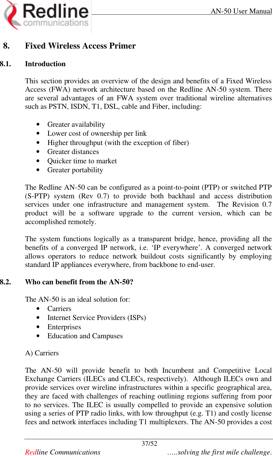     AN-50 User Manual  37/52   Redline Communications    …..solving the first mile challenge. 8. Fixed Wireless Access Primer  8.1. Introduction  This section provides an overview of the design and benefits of a Fixed Wireless Access (FWA) network architecture based on the Redline AN-50 system. There are several advantages of an FWA system over traditional wireline alternatives such as PSTN, ISDN, T1, DSL, cable and Fiber, including:  • Greater availability  • Lower cost of ownership per link • Higher throughput (with the exception of fiber) • Greater distances  • Quicker time to market • Greater portability  The Redline AN-50 can be configured as a point-to-point (PTP) or switched PTP (S-PTP)  system (Rev 0.7) to provide both backhaul and access distribution services under one infrastructure and management system.  The Revision 0.7 product will be a software upgrade to the current version, which can be accomplished remotely.  The system functions logically as a transparent bridge, hence, providing all the benefits of a converged IP network, i.e. ‘IP everywhere’. A converged network allows operators to reduce network buildout costs significantly by employing standard IP appliances everywhere, from backbone to end-user.   8.2. Who can benefit from the AN-50?  The AN-50 is an ideal solution for: • Carriers  • Internet Service Providers (ISPs) • Enterprises • Education and Campuses    A) Carriers  The AN-50 will provide benefit to both Incumbent and Competitive Local Exchange Carriers (ILECs and CLECs, respectively).  Although ILECs own and provide services over wireline infrastructures within a specific geographical area, they are faced with challenges of reaching outlining regions suffering from poor to no services. The ILEC is usually compelled to provide an expensive solution using a series of PTP radio links, with low throughput (e.g. T1) and costly license fees and network interfaces including T1 multiplexers. The AN-50 provides a cost 