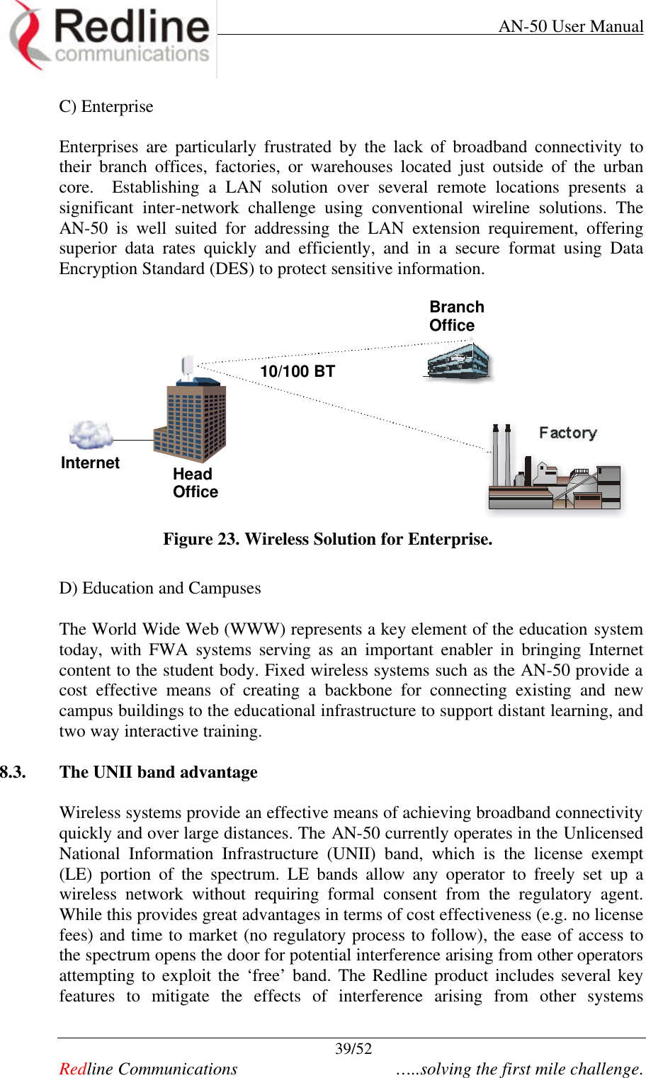     AN-50 User Manual  39/52   Redline Communications    …..solving the first mile challenge. C) Enterprise  Enterprises are particularly frustrated by the lack of broadband connectivity to their branch offices, factories, or warehouses located just outside of the urban core.  Establishing a LAN solution over several remote locations presents a significant inter-network challenge using conventional wireline solutions. The AN-50 is well suited for addressing the LAN extension requirement, offering superior data rates quickly and efficiently, and in a secure format using Data Encryption Standard (DES) to protect sensitive information.   Internet HeadOfficeBranchOfficeFactory10/100 BT Figure 23. Wireless Solution for Enterprise.  D) Education and Campuses The World Wide Web (WWW) represents a key element of the education system today, with FWA systems serving as an important enabler in bringing Internet content to the student body. Fixed wireless systems such as the AN-50 provide a cost effective means of creating a backbone for connecting existing and new campus buildings to the educational infrastructure to support distant learning, and two way interactive training.  8.3. The UNII band advantage  Wireless systems provide an effective means of achieving broadband connectivity quickly and over large distances. The AN-50 currently operates in the Unlicensed National Information Infrastructure (UNII) band, which is the license exempt (LE) portion of the spectrum. LE bands allow any operator to freely set up a wireless network without requiring formal consent from the regulatory agent. While this provides great advantages in terms of cost effectiveness (e.g. no license fees) and time to market (no regulatory process to follow), the ease of access to the spectrum opens the door for potential interference arising from other operators attempting to exploit the ‘free’ band. The Redline product includes several key features to mitigate the effects of interference arising from other systems 