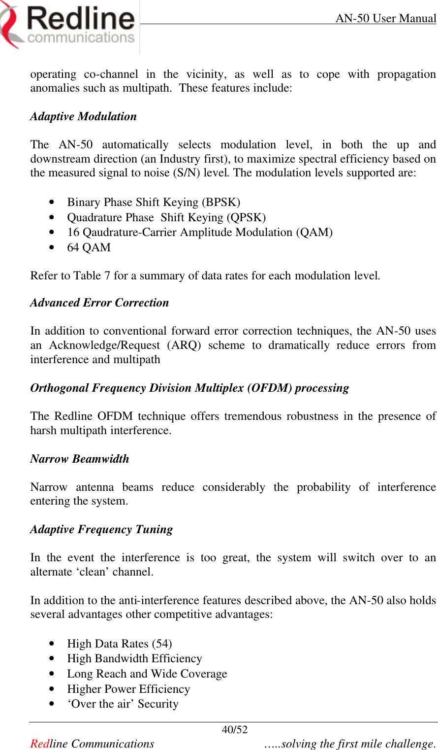     AN-50 User Manual  40/52   Redline Communications    …..solving the first mile challenge. operating co-channel in the vicinity, as well as to cope with propagation anomalies such as multipath.  These features include:  Adaptive Modulation   The AN-50 automatically selects modulation level, in both the up and downstream direction (an Industry first), to maximize spectral efficiency based on the measured signal to noise (S/N) level. The modulation levels supported are:  • Binary Phase Shift Keying (BPSK) • Quadrature Phase  Shift Keying (QPSK) • 16 Qaudrature-Carrier Amplitude Modulation (QAM) • 64 QAM  Refer to Table 7 for a summary of data rates for each modulation level.  Advanced Error Correction   In addition to conventional forward error correction techniques, the AN-50 uses an Acknowledge/Request (ARQ) scheme to dramatically reduce errors from interference and multipath  Orthogonal Frequency Division Multiplex (OFDM) processing  The Redline OFDM technique offers tremendous robustness in the presence of harsh multipath interference.  Narrow Beamwidth  Narrow antenna beams reduce considerably the probability of interference entering the system.  Adaptive Frequency Tuning  In the event the interference is too great, the system will switch over to an alternate ‘clean’ channel.    In addition to the anti-interference features described above, the AN-50 also holds several advantages other competitive advantages:  • High Data Rates (54) • High Bandwidth Efficiency  • Long Reach and Wide Coverage • Higher Power Efficiency • ‘Over the air’ Security 