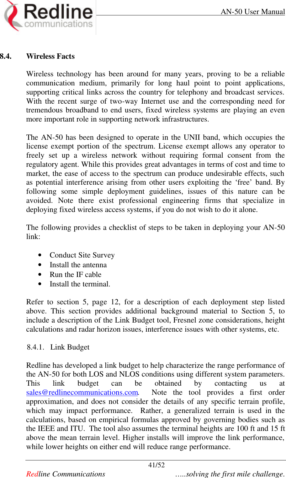     AN-50 User Manual  41/52   Redline Communications    …..solving the first mile challenge.  8.4. Wireless Facts  Wireless technology has been around for many years, proving to be a reliable communication medium, primarily for long haul point to point applications, supporting critical links across the country for telephony and broadcast services. With the recent surge of two-way Internet use and the corresponding need for tremendous broadband to end users, fixed wireless systems are playing an even more important role in supporting network infrastructures.      The AN-50 has been designed to operate in the UNII band, which occupies the license exempt portion of the spectrum. License exempt allows any operator to freely set up a wireless network without requiring formal consent from the regulatory agent. While this provides great advantages in terms of cost and time to market, the ease of access to the spectrum can produce undesirable effects, such as potential interference arising from other users exploiting the ‘free’ band. By following some simple deployment guidelines, issues of this nature can be avoided. Note there exist professional engineering firms that specialize in deploying fixed wireless access systems, if you do not wish to do it alone.    The following provides a checklist of steps to be taken in deploying your AN-50 link:  • Conduct Site Survey • Install the antenna • Run the IF cable • Install the terminal.  Refer to section 5, page 12, for a description of each deployment step listed above. This section provides additional background material to Section 5, to include a description of the Link Budget tool, Fresnel zone considerations, height calculations and radar horizon issues, interference issues with other systems, etc.   8.4.1. Link Budget  Redline has developed a link budget to help characterize the range performance of the AN-50 for both LOS and NLOS conditions using different system parameters. This link budget can be obtained by contacting us at sales@redlinecommunications.com.  Note the tool provides a first order approximation, and does not consider the details of any specific terrain profile, which may impact performance.  Rather, a generalized terrain is used in the calculations, based on empirical formulas approved by governing bodies such as the IEEE and ITU.  The tool also assumes the terminal heights are 100 ft and 15 ft above the mean terrain level. Higher installs will improve the link performance, while lower heights on either end will reduce range performance.  
