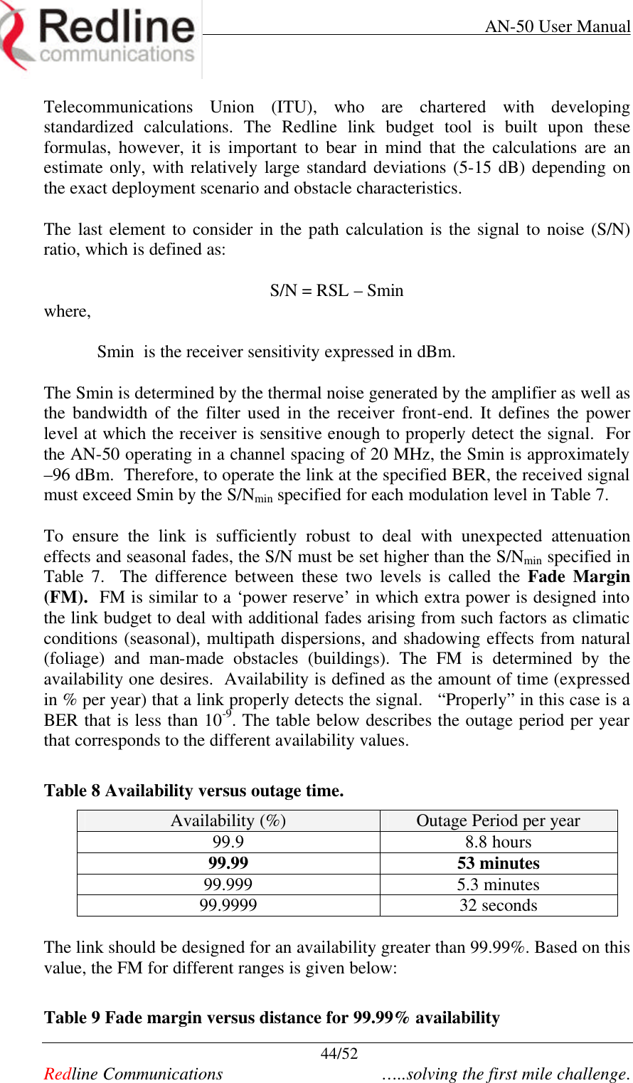    AN-50 User Manual  44/52   Redline Communications    …..solving the first mile challenge. Telecommunications Union (ITU), who are chartered with developing standardized calculations. The Redline link budget tool is built upon these formulas, however, it is important to bear in mind that the calculations are an estimate only, with relatively large standard deviations (5-15 dB) depending on the exact deployment scenario and obstacle characteristics.    The last element to consider in the path calculation is the signal to noise (S/N) ratio, which is defined as:  S/N = RSL – Smin where,  Smin  is the receiver sensitivity expressed in dBm.  The Smin is determined by the thermal noise generated by the amplifier as well as the bandwidth of the filter used in the receiver front-end. It defines the power level at which the receiver is sensitive enough to properly detect the signal.  For the AN-50 operating in a channel spacing of 20 MHz, the Smin is approximately –96 dBm.  Therefore, to operate the link at the specified BER, the received signal must exceed Smin by the S/Nmin specified for each modulation level in Table 7.   To ensure the link is sufficiently robust to deal with unexpected attenuation effects and seasonal fades, the S/N must be set higher than the S/Nmin specified in Table  7.  The difference between these two levels is called the Fade Margin (FM).  FM is similar to a ‘power reserve’ in which extra power is designed into the link budget to deal with additional fades arising from such factors as climatic conditions (seasonal), multipath dispersions, and shadowing effects from natural (foliage) and man-made obstacles (buildings). The FM is determined by the availability one desires.  Availability is defined as the amount of time (expressed in % per year) that a link properly detects the signal.   “Properly” in this case is a BER that is less than 10-9. The table below describes the outage period per year that corresponds to the different availability values.  Table 8 Availability versus outage time. Availability (%) Outage Period per year 99.9 8.8 hours 99.99 53 minutes 99.999 5.3 minutes 99.9999 32 seconds   The link should be designed for an availability greater than 99.99%. Based on this value, the FM for different ranges is given below:  Table 9 Fade margin versus distance for 99.99% availability 