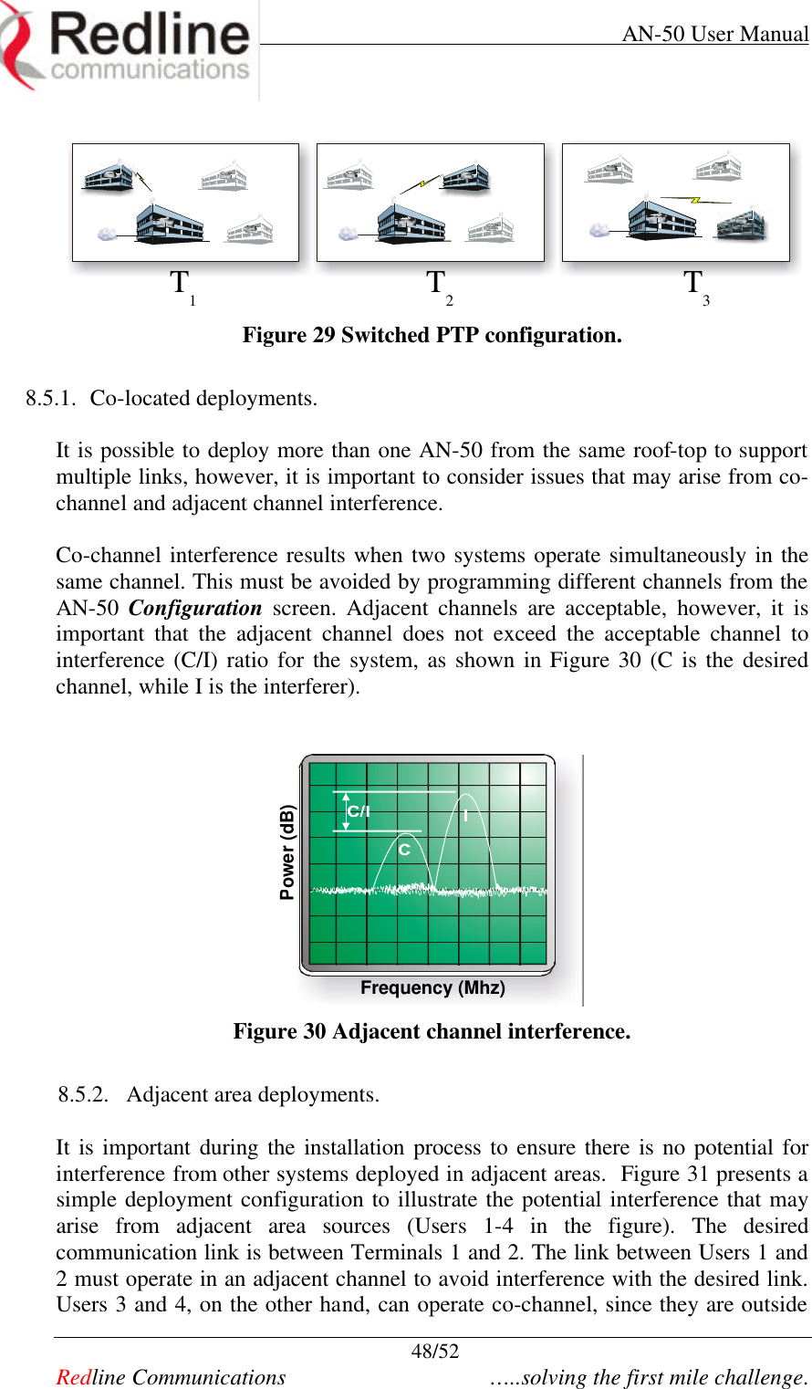     AN-50 User Manual  48/52   Redline Communications    …..solving the first mile challenge. T1T2T3 Figure 29 Switched PTP configuration.  8.5.1. Co-located deployments.  It is possible to deploy more than one AN-50 from the same roof-top to support multiple links, however, it is important to consider issues that may arise from co-channel and adjacent channel interference.  Co-channel interference results when two systems operate simultaneously in the same channel. This must be avoided by programming different channels from the AN-50  Configuration screen. Adjacent channels are acceptable, however, it is important that the adjacent channel does not exceed the acceptable channel to interference (C/I) ratio for the system, as shown in Figure 30 (C is the desired channel, while I is the interferer).    Frequency (Mhz)Power (dB) Figure 30 Adjacent channel interference.  8.5.2. Adjacent area deployments.  It is important during the installation process to ensure there is no potential for interference from other systems deployed in adjacent areas.  Figure 31 presents a simple deployment configuration to illustrate the potential interference that may arise from adjacent area sources (Users 1-4 in the figure). The desired communication link is between Terminals 1 and 2. The link between Users 1 and 2 must operate in an adjacent channel to avoid interference with the desired link.  Users 3 and 4, on the other hand, can operate co-channel, since they are outside 