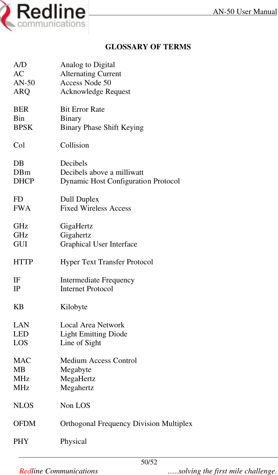     AN-50 User Manual  50/52   Redline Communications    …..solving the first mile challenge. GLOSSARY OF TERMS  A/D  Analog to Digital AC Alternating Current AN-50 Access Node 50 ARQ Acknowledge Request  BER Bit Error Rate Bin Binary BPSK Binary Phase Shift Keying  Col Collision  DB Decibels DBm Decibels above a milliwatt DHCP Dynamic Host Configuration Protocol  FD Dull Duplex FWA Fixed Wireless Access  GHz GigaHertz GHz Gigahertz GUI Graphical User Interface  HTTP Hyper Text Transfer Protocol  IF Intermediate Frequency IP Internet Protocol  KB Kilobyte  LAN Local Area Network LED Light Emitting Diode LOS Line of Sight  MAC Medium Access Control MB Megabyte MHz MegaHertz MHz Megahertz  NLOS Non LOS  OFDM Orthogonal Frequency Division Multiplex  PHY Physical 