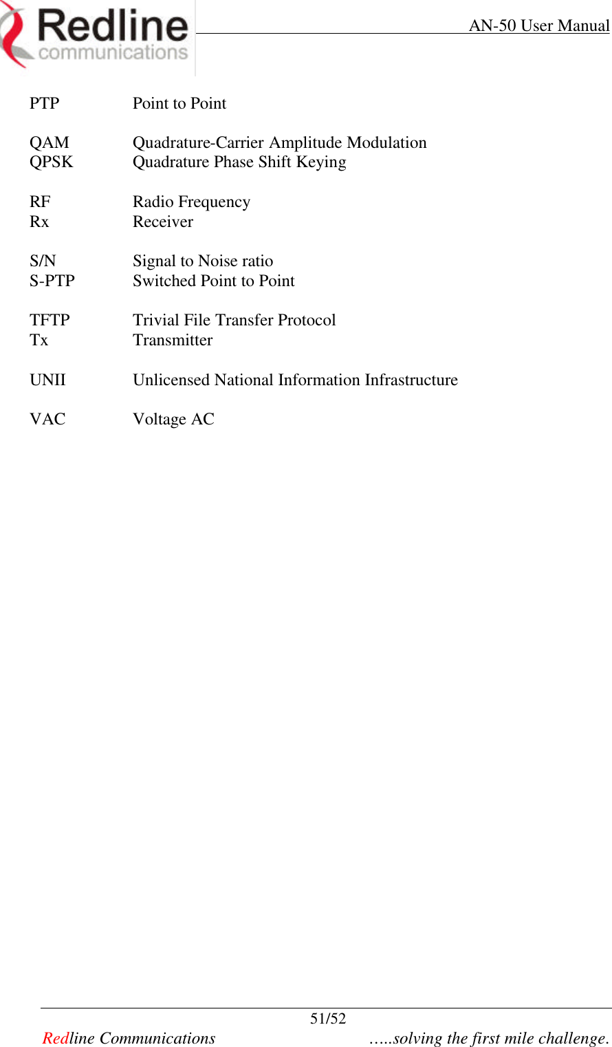     AN-50 User Manual  51/52   Redline Communications    …..solving the first mile challenge. PTP Point to Point  QAM Quadrature-Carrier Amplitude Modulation QPSK Quadrature Phase Shift Keying  RF Radio Frequency Rx Receiver  S/N Signal to Noise ratio S-PTP Switched Point to Point  TFTP Trivial File Transfer Protocol Tx Transmitter  UNII Unlicensed National Information Infrastructure  VAC Voltage AC      