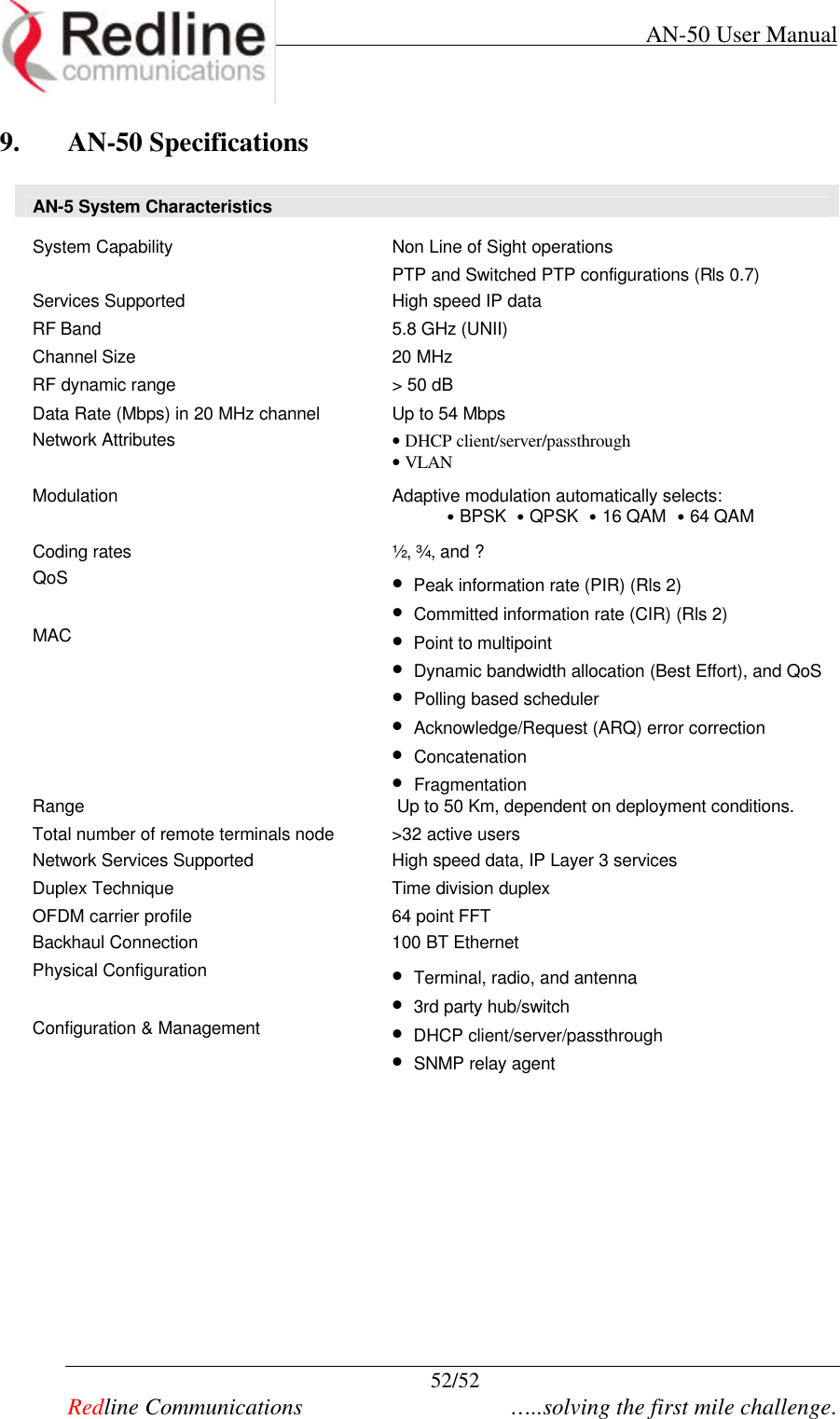     AN-50 User Manual  52/52   Redline Communications    …..solving the first mile challenge. 9. AN-50 Specifications  AN-5 System Characteristics  System Capability Non Line of Sight operations  PTP and Switched PTP configurations (Rls 0.7) Services Supported High speed IP data RF Band  5.8 GHz (UNII) Channel Size  20 MHz RF dynamic range &gt; 50 dB Data Rate (Mbps) in 20 MHz channel Up to 54 Mbps  Network Attributes • DHCP client/server/passthrough • VLAN Modulation Adaptive modulation automatically selects:            • BPSK  • QPSK  • 16 QAM  • 64 QAM Coding rates ½, ¾, and ? QoS •  Peak information rate (PIR) (Rls 2) •  Committed information rate (CIR) (Rls 2) MAC  •  Point to multipoint •  Dynamic bandwidth allocation (Best Effort), and QoS •  Polling based scheduler •  Acknowledge/Request (ARQ) error correction •  Concatenation •  Fragmentation Range  Up to 50 Km, dependent on deployment conditions. Total number of remote terminals node &gt;32 active users Network Services Supported High speed data, IP Layer 3 services Duplex Technique Time division duplex OFDM carrier profile 64 point FFT  Backhaul Connection 100 BT Ethernet Physical Configuration •  Terminal, radio, and antenna •  3rd party hub/switch Configuration &amp; Management •  DHCP client/server/passthrough •  SNMP relay agent     