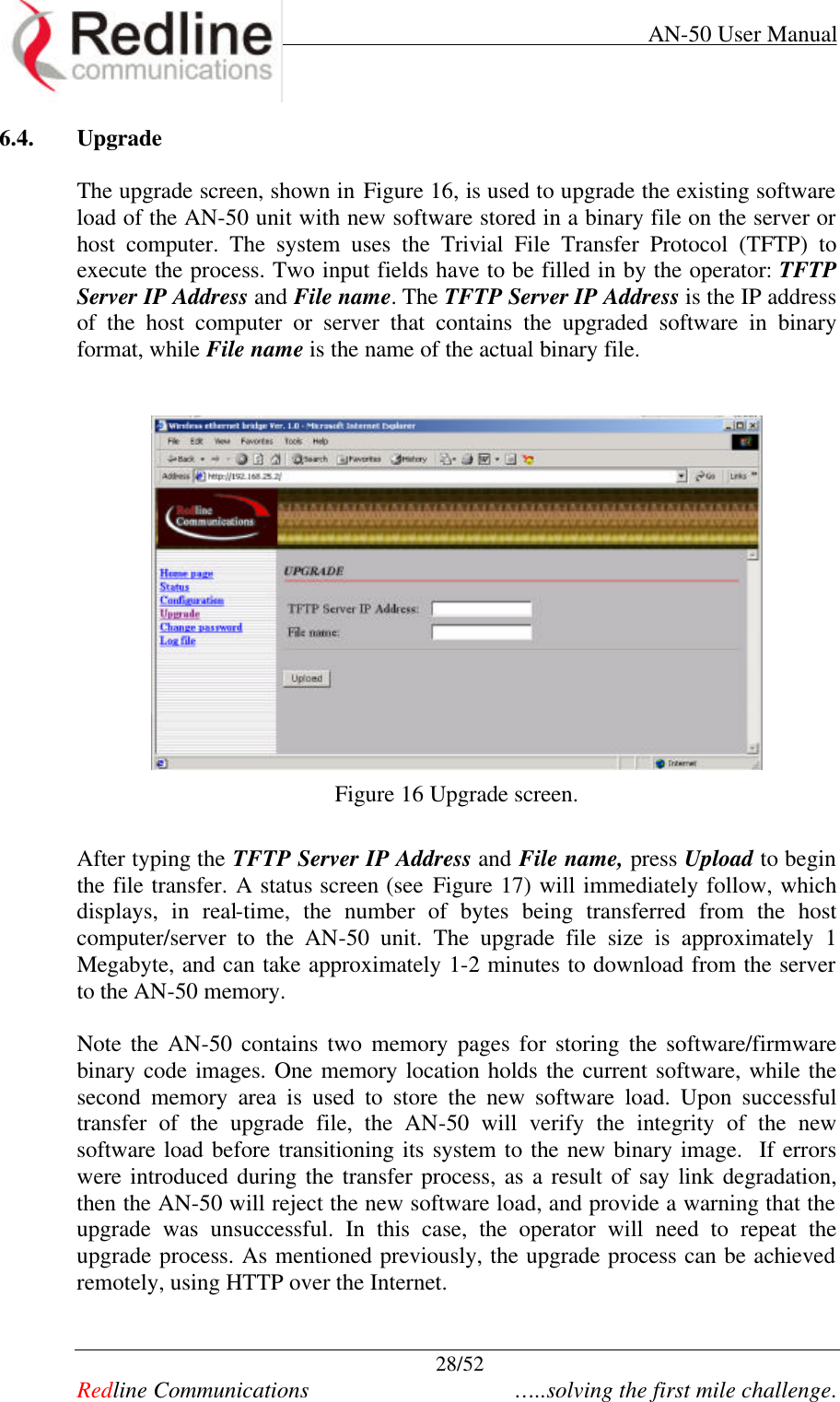     AN-50 User Manual  28/52   Redline Communications    …..solving the first mile challenge. 6.4. Upgrade  The upgrade screen, shown in Figure 16, is used to upgrade the existing software load of the AN-50 unit with new software stored in a binary file on the server or host computer. The system uses the Trivial File Transfer Protocol (TFTP) to execute the process. Two input fields have to be filled in by the operator: TFTP Server IP Address and File name. The TFTP Server IP Address is the IP address of the host computer or server that contains the upgraded software in binary format, while File name is the name of the actual binary file.     Figure 16 Upgrade screen.  After typing the TFTP Server IP Address and File name, press Upload to begin the file transfer. A status screen (see Figure 17) will immediately follow, which displays, in real-time, the number of bytes being transferred from the host computer/server to the AN-50 unit. The upgrade file size is approximately 1 Megabyte, and can take approximately 1-2 minutes to download from the server to the AN-50 memory.    Note the AN-50 contains two memory pages for storing the software/firmware binary code images. One memory location holds the current software, while the second memory area is used to store the new software load. Upon successful transfer of the upgrade file, the AN-50 will verify the integrity of the new software load before transitioning its system to the new binary image.  If errors were introduced during the transfer process, as a result of say link degradation, then the AN-50 will reject the new software load, and provide a warning that the upgrade was unsuccessful. In this case, the operator will need to repeat the upgrade process. As mentioned previously, the upgrade process can be achieved remotely, using HTTP over the Internet.    