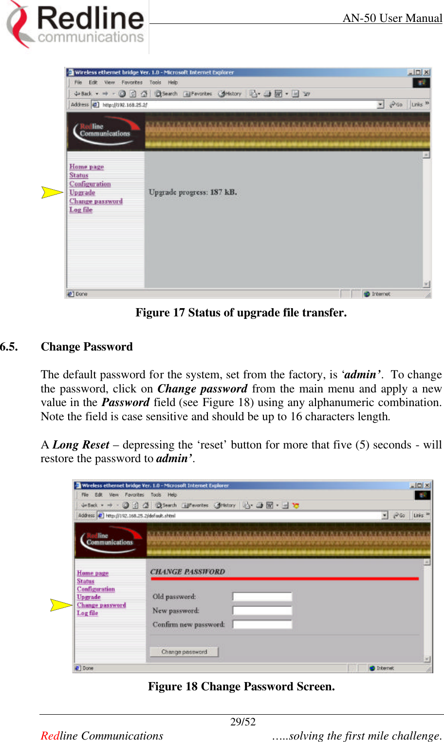     AN-50 User Manual  29/52   Redline Communications    …..solving the first mile challenge.   Figure 17 Status of upgrade file transfer.  6.5. Change Password  The default password for the system, set from the factory, is ‘admin’.  To change the password, click on Change password from the main menu and apply a new value in the Password field (see Figure 18) using any alphanumeric combination. Note the field is case sensitive and should be up to 16 characters length.   A Long Reset – depressing the ‘reset’ button for more that five (5) seconds - will restore the password to admin’.     Figure 18 Change Password Screen. 