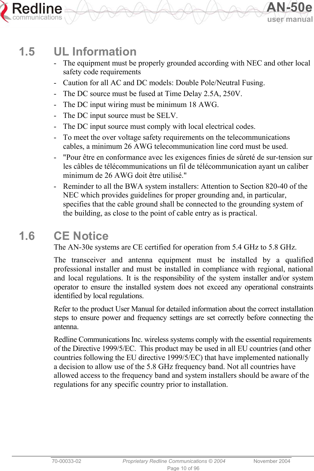   AN-50e user manual  70-00033-02  Proprietary Redline Communications © 2004 November 2004 Page 10 of 96  1.5 UL Information -  The equipment must be properly grounded according with NEC and other local safety code requirements -  Caution for all AC and DC models: Double Pole/Neutral Fusing. -  The DC source must be fused at Time Delay 2.5A, 250V. -  The DC input wiring must be minimum 18 AWG. -  The DC input source must be SELV. -  The DC input source must comply with local electrical codes. -  To meet the over voltage safety requirements on the telecommunications cables, a minimum 26 AWG telecommunication line cord must be used. -  &quot;Pour être en conformance avec les exigences finies de sûreté de sur-tension sur les câbles de télécommunications un fil de télécommunication ayant un caliber minimum de 26 AWG doit être utilisé.&quot; -  Reminder to all the BWA system installers: Attention to Section 820-40 of the NEC which provides guidelines for proper grounding and, in particular, specifies that the cable ground shall be connected to the grounding system of the building, as close to the point of cable entry as is practical. 1.6 CE Notice The AN-30e systems are CE certified for operation from 5.4 GHz to 5.8 GHz. The transceiver and antenna equipment must be installed by a qualified professional installer and must be installed in compliance with regional, national and local regulations. It is the responsibility of the system installer and/or system operator to ensure the installed system does not exceed any operational constraints identified by local regulations.  Refer to the product User Manual for detailed information about the correct installation steps to ensure power and frequency settings are set correctly before connecting the antenna. Redline Communications Inc. wireless systems comply with the essential requirements of the Directive 1999/5/EC.  This product may be used in all EU countries (and other countries following the EU directive 1999/5/EC) that have implemented nationally a decision to allow use of the 5.8 GHz frequency band. Not all countries have allowed access to the frequency band and system installers should be aware of the regulations for any specific country prior to installation. 