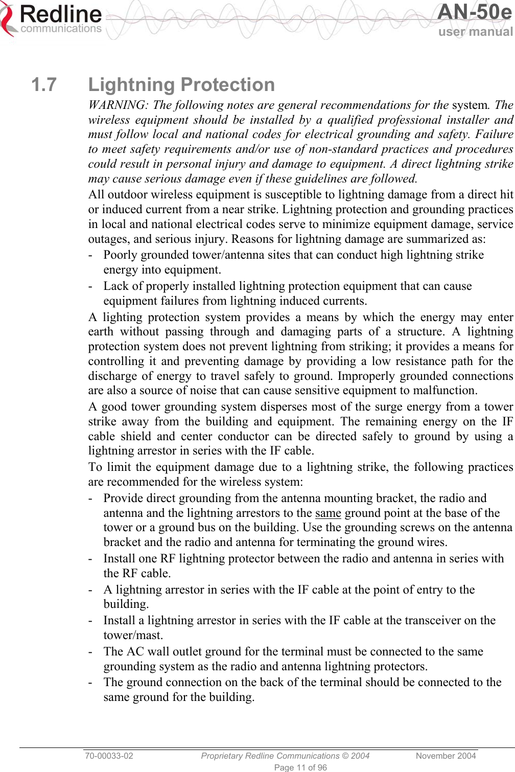   AN-50e user manual  70-00033-02  Proprietary Redline Communications © 2004 November 2004 Page 11 of 96  1.7 Lightning Protection WARNING: The following notes are general recommendations for the system. The wireless equipment should be installed by a qualified professional installer and must follow local and national codes for electrical grounding and safety. Failure to meet safety requirements and/or use of non-standard practices and procedures could result in personal injury and damage to equipment. A direct lightning strike may cause serious damage even if these guidelines are followed. All outdoor wireless equipment is susceptible to lightning damage from a direct hit or induced current from a near strike. Lightning protection and grounding practices in local and national electrical codes serve to minimize equipment damage, service outages, and serious injury. Reasons for lightning damage are summarized as: -  Poorly grounded tower/antenna sites that can conduct high lightning strike energy into equipment. -  Lack of properly installed lightning protection equipment that can cause equipment failures from lightning induced currents. A lighting protection system provides a means by which the energy may enter earth without passing through and damaging parts of a structure. A lightning protection system does not prevent lightning from striking; it provides a means for controlling it and preventing damage by providing a low resistance path for the discharge of energy to travel safely to ground. Improperly grounded connections are also a source of noise that can cause sensitive equipment to malfunction. A good tower grounding system disperses most of the surge energy from a tower strike away from the building and equipment. The remaining energy on the IF cable shield and center conductor can be directed safely to ground by using a lightning arrestor in series with the IF cable. To limit the equipment damage due to a lightning strike, the following practices are recommended for the wireless system: -  Provide direct grounding from the antenna mounting bracket, the radio and antenna and the lightning arrestors to the same ground point at the base of the tower or a ground bus on the building. Use the grounding screws on the antenna bracket and the radio and antenna for terminating the ground wires. -  Install one RF lightning protector between the radio and antenna in series with the RF cable. -  A lightning arrestor in series with the IF cable at the point of entry to the building. -  Install a lightning arrestor in series with the IF cable at the transceiver on the tower/mast. -  The AC wall outlet ground for the terminal must be connected to the same grounding system as the radio and antenna lightning protectors. -  The ground connection on the back of the terminal should be connected to the same ground for the building. 