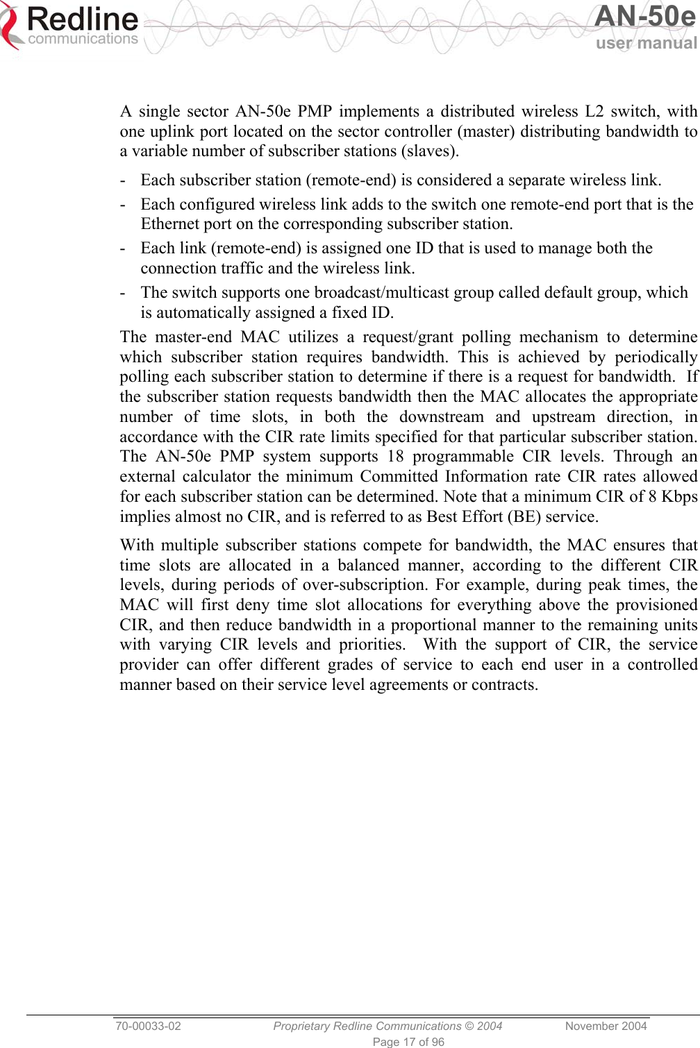   AN-50e user manual  70-00033-02  Proprietary Redline Communications © 2004 November 2004 Page 17 of 96  A single sector AN-50e PMP implements a distributed wireless L2 switch, with one uplink port located on the sector controller (master) distributing bandwidth to a variable number of subscriber stations (slaves).   -  Each subscriber station (remote-end) is considered a separate wireless link. -  Each configured wireless link adds to the switch one remote-end port that is the Ethernet port on the corresponding subscriber station.  -  Each link (remote-end) is assigned one ID that is used to manage both the connection traffic and the wireless link. -  The switch supports one broadcast/multicast group called default group, which is automatically assigned a fixed ID. The master-end MAC utilizes a request/grant polling mechanism to determine which subscriber station requires bandwidth. This is achieved by periodically polling each subscriber station to determine if there is a request for bandwidth.  If the subscriber station requests bandwidth then the MAC allocates the appropriate number of time slots, in both the downstream and upstream direction, in accordance with the CIR rate limits specified for that particular subscriber station. The AN-50e PMP system supports 18 programmable CIR levels. Through an external calculator the minimum Committed Information rate CIR rates allowed for each subscriber station can be determined. Note that a minimum CIR of 8 Kbps implies almost no CIR, and is referred to as Best Effort (BE) service. With multiple subscriber stations compete for bandwidth, the MAC ensures that time slots are allocated in a balanced manner, according to the different CIR levels, during periods of over-subscription. For example, during peak times, the MAC will first deny time slot allocations for everything above the provisioned CIR, and then reduce bandwidth in a proportional manner to the remaining units with varying CIR levels and priorities.  With the support of CIR, the service provider can offer different grades of service to each end user in a controlled manner based on their service level agreements or contracts. 
