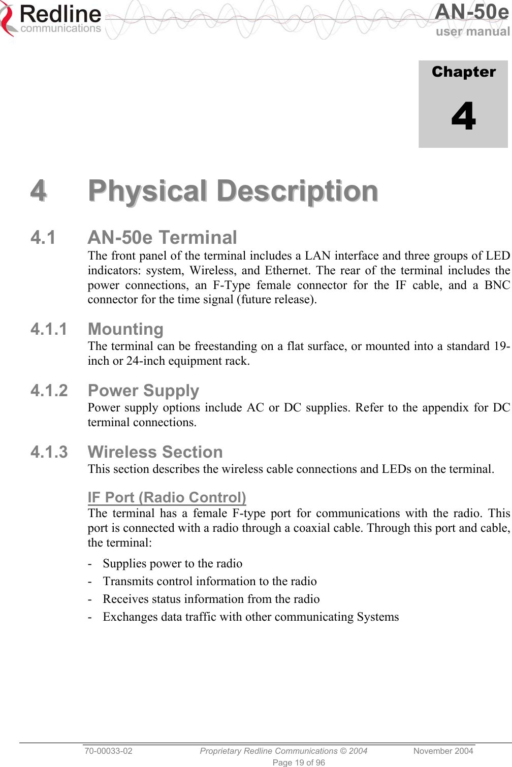   AN-50e user manual  70-00033-02  Proprietary Redline Communications © 2004 November 2004 Page 19 of 96             Chapter 4 44  PPhhyyssiiccaall  DDeessccrriippttiioonn  4.1 AN-50e Terminal The front panel of the terminal includes a LAN interface and three groups of LED indicators: system, Wireless, and Ethernet. The rear of the terminal includes the power connections, an F-Type female connector for the IF cable, and a BNC connector for the time signal (future release). 4.1.1 Mounting The terminal can be freestanding on a flat surface, or mounted into a standard 19-inch or 24-inch equipment rack. 4.1.2 Power Supply Power supply options include AC or DC supplies. Refer to the appendix for DC terminal connections. 4.1.3 Wireless Section This section describes the wireless cable connections and LEDs on the terminal. IF Port (Radio Control) The terminal has a female F-type port for communications with the radio. This port is connected with a radio through a coaxial cable. Through this port and cable, the terminal: -  Supplies power to the radio -  Transmits control information to the radio -  Receives status information from the radio -  Exchanges data traffic with other communicating Systems  