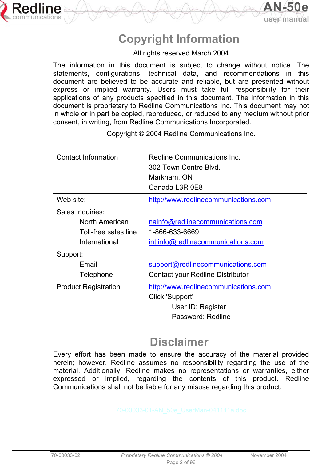  AN-50e user manual  70-00033-02  Proprietary Redline Communications © 2004 November 2004 Page 2 of 96 Copyright Information All rights reserved March 2004 The information in this document is subject to change without notice. The statements, configurations, technical data, and recommendations in this document are believed to be accurate and reliable, but are presented without express or implied warranty. Users must take full responsibility for their applications of any products specified in this document. The information in this document is proprietary to Redline Communications Inc. This document may not in whole or in part be copied, reproduced, or reduced to any medium without prior consent, in writing, from Redline Communications Incorporated. Copyright © 2004 Redline Communications Inc.  Contact Information  Redline Communications Inc. 302 Town Centre Blvd. Markham, ON Canada L3R 0E8 Web site:   http://www.redlinecommunications.com Sales Inquiries:  North American   Toll-free sales line  International  nainfo@redlinecommunications.com 1-866-633-6669 intlinfo@redlinecommunications.com Support:  Email  Telephone  support@redlinecommunications.com Contact your Redline Distributor Product Registration  http://www.redlinecommunications.com Click &apos;Support&apos;   User ID: Register  Password: Redline  Disclaimer Every effort has been made to ensure the accuracy of the material provided herein; however, Redline assumes no responsibility regarding the use of the material. Additionally, Redline makes no representations or warranties, either expressed or implied, regarding the contents of this product. Redline Communications shall not be liable for any misuse regarding this product.  70-00033-01-AN_50e_UserMan-041111a.doc  