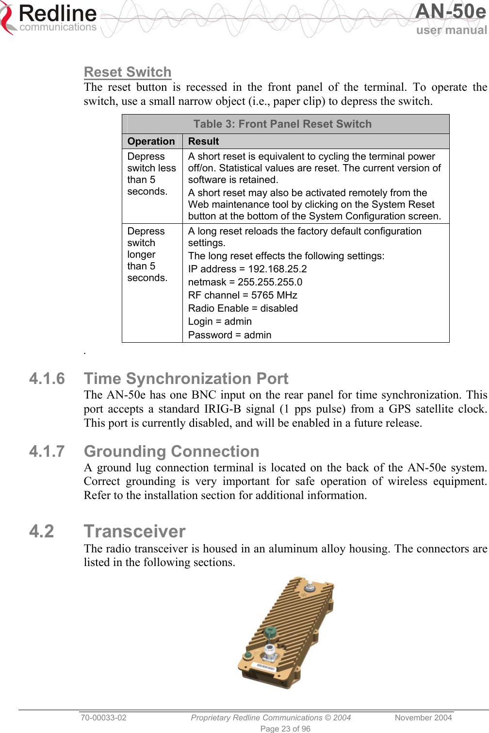   AN-50e user manual  70-00033-02  Proprietary Redline Communications © 2004 November 2004 Page 23 of 96  Reset Switch The reset button is recessed in the front panel of the terminal. To operate the switch, use a small narrow object (i.e., paper clip) to depress the switch. Table 3: Front Panel Reset Switch Operation  Result Depress switch less than 5 seconds. A short reset is equivalent to cycling the terminal power off/on. Statistical values are reset. The current version of software is retained. A short reset may also be activated remotely from the Web maintenance tool by clicking on the System Reset button at the bottom of the System Configuration screen. Depress switch longer than 5 seconds. A long reset reloads the factory default configuration settings. The long reset effects the following settings: IP address = 192.168.25.2 netmask = 255.255.255.0 RF channel = 5765 MHz Radio Enable = disabled Login = admin Password = admin . 4.1.6  Time Synchronization Port The AN-50e has one BNC input on the rear panel for time synchronization. This port accepts a standard IRIG-B signal (1 pps pulse) from a GPS satellite clock. This port is currently disabled, and will be enabled in a future release. 4.1.7 Grounding Connection A ground lug connection terminal is located on the back of the AN-50e system. Correct grounding is very important for safe operation of wireless equipment. Refer to the installation section for additional information. 4.2 Transceiver The radio transceiver is housed in an aluminum alloy housing. The connectors are listed in the following sections.  