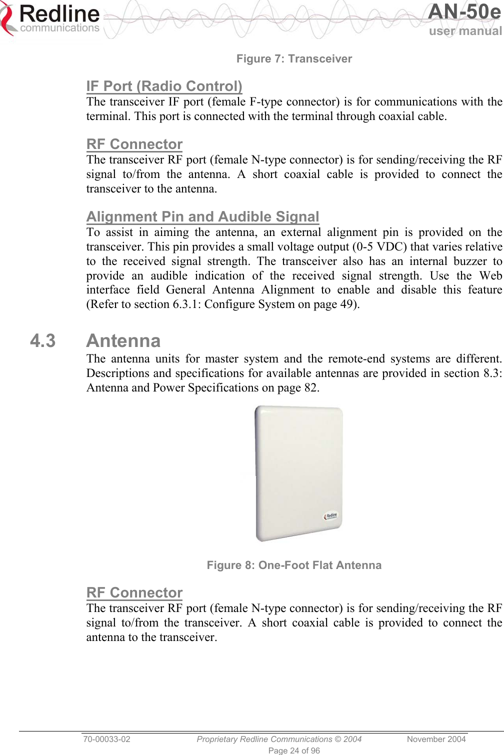   AN-50e user manual  70-00033-02  Proprietary Redline Communications © 2004 November 2004 Page 24 of 96 Figure 7: Transceiver IF Port (Radio Control) The transceiver IF port (female F-type connector) is for communications with the terminal. This port is connected with the terminal through coaxial cable. RF Connector The transceiver RF port (female N-type connector) is for sending/receiving the RF signal to/from the antenna. A short coaxial cable is provided to connect the transceiver to the antenna. Alignment Pin and Audible Signal To assist in aiming the antenna, an external alignment pin is provided on the transceiver. This pin provides a small voltage output (0-5 VDC) that varies relative to the received signal strength. The transceiver also has an internal buzzer to provide an audible indication of the received signal strength. Use the Web interface field General Antenna Alignment to enable and disable this feature (Refer to section 6.3.1: Configure System on page 49). 4.3 Antenna The antenna units for master system and the remote-end systems are different. Descriptions and specifications for available antennas are provided in section 8.3: Antenna and Power Specifications on page 82.  Figure 8: One-Foot Flat Antenna RF Connector The transceiver RF port (female N-type connector) is for sending/receiving the RF signal to/from the transceiver. A short coaxial cable is provided to connect the antenna to the transceiver. 