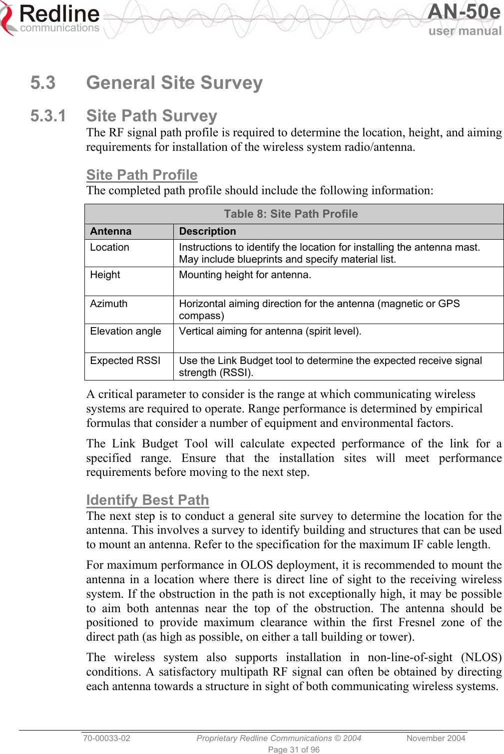   AN-50e user manual  70-00033-02  Proprietary Redline Communications © 2004 November 2004 Page 31 of 96  5.3 General Site Survey 5.3.1  Site Path Survey The RF signal path profile is required to determine the location, height, and aiming requirements for installation of the wireless system radio/antenna. Site Path Profile The completed path profile should include the following information: Table 8: Site Path Profile Antenna   Description Location  Instructions to identify the location for installing the antenna mast. May include blueprints and specify material list. Height  Mounting height for antenna. Azimuth  Horizontal aiming direction for the antenna (magnetic or GPS compass) Elevation angle  Vertical aiming for antenna (spirit level). Expected RSSI  Use the Link Budget tool to determine the expected receive signal strength (RSSI). A critical parameter to consider is the range at which communicating wireless systems are required to operate. Range performance is determined by empirical formulas that consider a number of equipment and environmental factors. The Link Budget Tool will calculate expected performance of the link for a specified range. Ensure that the installation sites will meet performance requirements before moving to the next step. Identify Best Path The next step is to conduct a general site survey to determine the location for the antenna. This involves a survey to identify building and structures that can be used to mount an antenna. Refer to the specification for the maximum IF cable length. For maximum performance in OLOS deployment, it is recommended to mount the antenna in a location where there is direct line of sight to the receiving wireless system. If the obstruction in the path is not exceptionally high, it may be possible to aim both antennas near the top of the obstruction. The antenna should be positioned to provide maximum clearance within the first Fresnel zone of the direct path (as high as possible, on either a tall building or tower). The wireless system also supports installation in non-line-of-sight (NLOS) conditions. A satisfactory multipath RF signal can often be obtained by directing each antenna towards a structure in sight of both communicating wireless systems. 