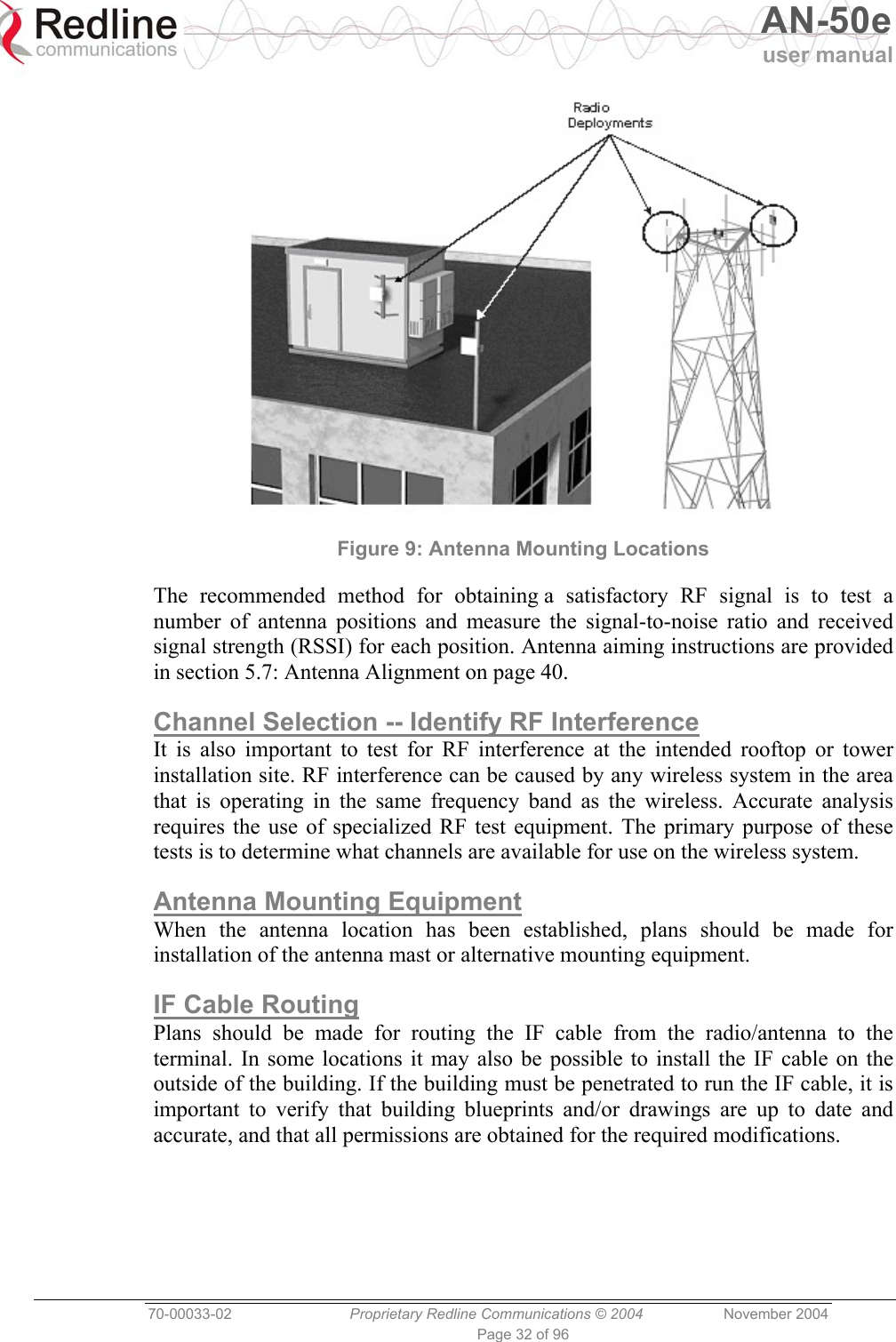   AN-50e user manual  70-00033-02  Proprietary Redline Communications © 2004 November 2004 Page 32 of 96  Figure 9: Antenna Mounting Locations The recommended method for obtaining a satisfactory RF signal is to test a number of antenna positions and measure the signal-to-noise ratio and received signal strength (RSSI) for each position. Antenna aiming instructions are provided in section 5.7: Antenna Alignment on page 40. Channel Selection -- Identify RF Interference It is also important to test for RF interference at the intended rooftop or tower installation site. RF interference can be caused by any wireless system in the area that is operating in the same frequency band as the wireless. Accurate analysis requires the use of specialized RF test equipment. The primary purpose of these tests is to determine what channels are available for use on the wireless system. Antenna Mounting Equipment When the antenna location has been established, plans should be made for installation of the antenna mast or alternative mounting equipment. IF Cable Routing Plans should be made for routing the IF cable from the radio/antenna to the terminal. In some locations it may also be possible to install the IF cable on the outside of the building. If the building must be penetrated to run the IF cable, it is important to verify that building blueprints and/or drawings are up to date and accurate, and that all permissions are obtained for the required modifications.  