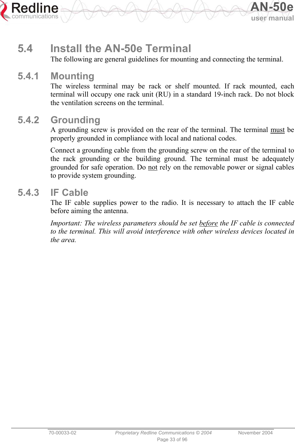   AN-50e user manual  70-00033-02  Proprietary Redline Communications © 2004 November 2004 Page 33 of 96  5.4  Install the AN-50e Terminal The following are general guidelines for mounting and connecting the terminal. 5.4.1 Mounting The wireless terminal may be rack or shelf mounted. If rack mounted, each terminal will occupy one rack unit (RU) in a standard 19-inch rack. Do not block the ventilation screens on the terminal. 5.4.2 Grounding A grounding screw is provided on the rear of the terminal. The terminal must be properly grounded in compliance with local and national codes. Connect a grounding cable from the grounding screw on the rear of the terminal to the rack grounding or the building ground. The terminal must be adequately grounded for safe operation. Do not rely on the removable power or signal cables to provide system grounding. 5.4.3 IF Cable The IF cable supplies power to the radio. It is necessary to attach the IF cable before aiming the antenna. Important: The wireless parameters should be set before the IF cable is connected to the terminal. This will avoid interference with other wireless devices located in the area.  