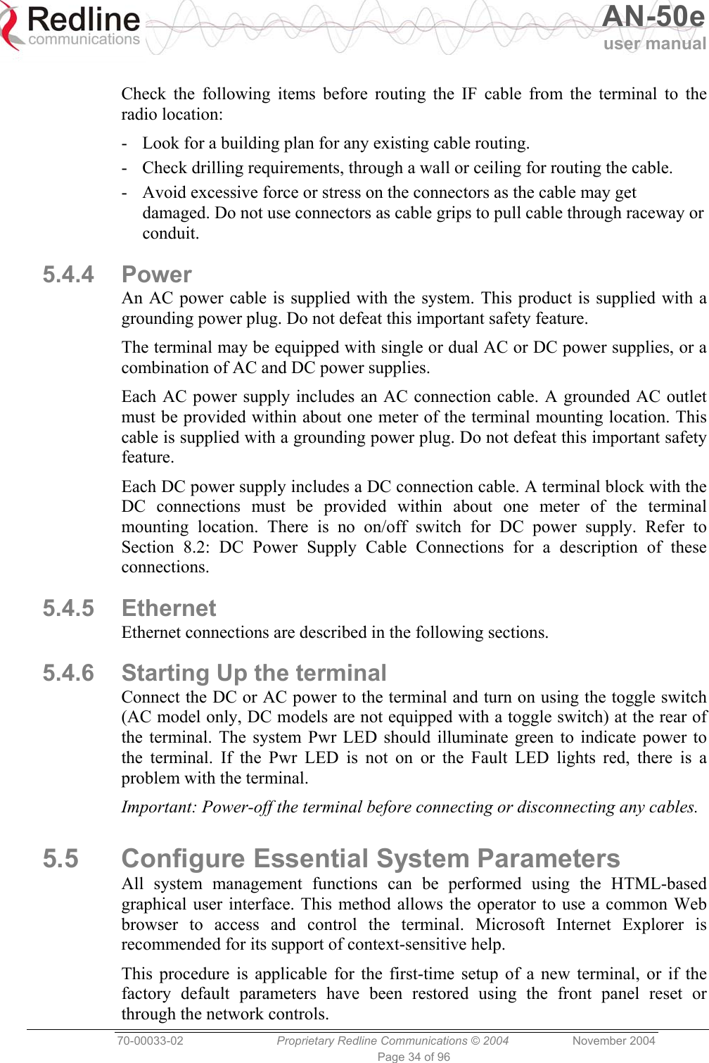   AN-50e user manual  70-00033-02  Proprietary Redline Communications © 2004 November 2004 Page 34 of 96  Check the following items before routing the IF cable from the terminal to the radio location: -  Look for a building plan for any existing cable routing. -  Check drilling requirements, through a wall or ceiling for routing the cable. -  Avoid excessive force or stress on the connectors as the cable may get damaged. Do not use connectors as cable grips to pull cable through raceway or conduit. 5.4.4 Power An AC power cable is supplied with the system. This product is supplied with a grounding power plug. Do not defeat this important safety feature. The terminal may be equipped with single or dual AC or DC power supplies, or a combination of AC and DC power supplies. Each AC power supply includes an AC connection cable. A grounded AC outlet must be provided within about one meter of the terminal mounting location. This cable is supplied with a grounding power plug. Do not defeat this important safety feature. Each DC power supply includes a DC connection cable. A terminal block with the DC connections must be provided within about one meter of the terminal mounting location. There is no on/off switch for DC power supply. Refer to Section 8.2: DC Power Supply Cable Connections for a description of these connections. 5.4.5 Ethernet Ethernet connections are described in the following sections. 5.4.6  Starting Up the terminal Connect the DC or AC power to the terminal and turn on using the toggle switch (AC model only, DC models are not equipped with a toggle switch) at the rear of the terminal. The system Pwr LED should illuminate green to indicate power to the terminal. If the Pwr LED is not on or the Fault LED lights red, there is a problem with the terminal. Important: Power-off the terminal before connecting or disconnecting any cables. 5.5  Configure Essential System Parameters All system management functions can be performed using the HTML-based graphical user interface. This method allows the operator to use a common Web browser to access and control the terminal. Microsoft Internet Explorer is recommended for its support of context-sensitive help. This procedure is applicable for the first-time setup of a new terminal, or if the factory default parameters have been restored using the front panel reset or through the network controls. 