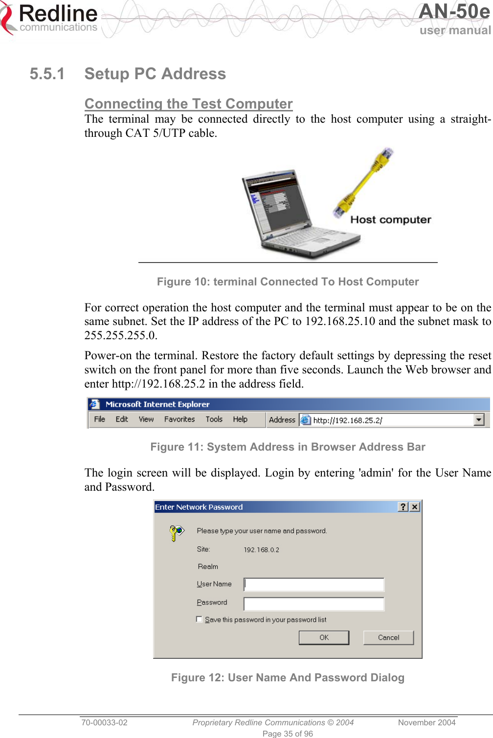   AN-50e user manual  70-00033-02  Proprietary Redline Communications © 2004 November 2004 Page 35 of 96  5.5.1  Setup PC Address Connecting the Test Computer The terminal may be connected directly to the host computer using a straight-through CAT 5/UTP cable.  Figure 10: terminal Connected To Host Computer For correct operation the host computer and the terminal must appear to be on the same subnet. Set the IP address of the PC to 192.168.25.10 and the subnet mask to 255.255.255.0. Power-on the terminal. Restore the factory default settings by depressing the reset switch on the front panel for more than five seconds. Launch the Web browser and enter http://192.168.25.2 in the address field.   Figure 11: System Address in Browser Address Bar The login screen will be displayed. Login by entering &apos;admin&apos; for the User Name and Password.  Figure 12: User Name And Password Dialog 