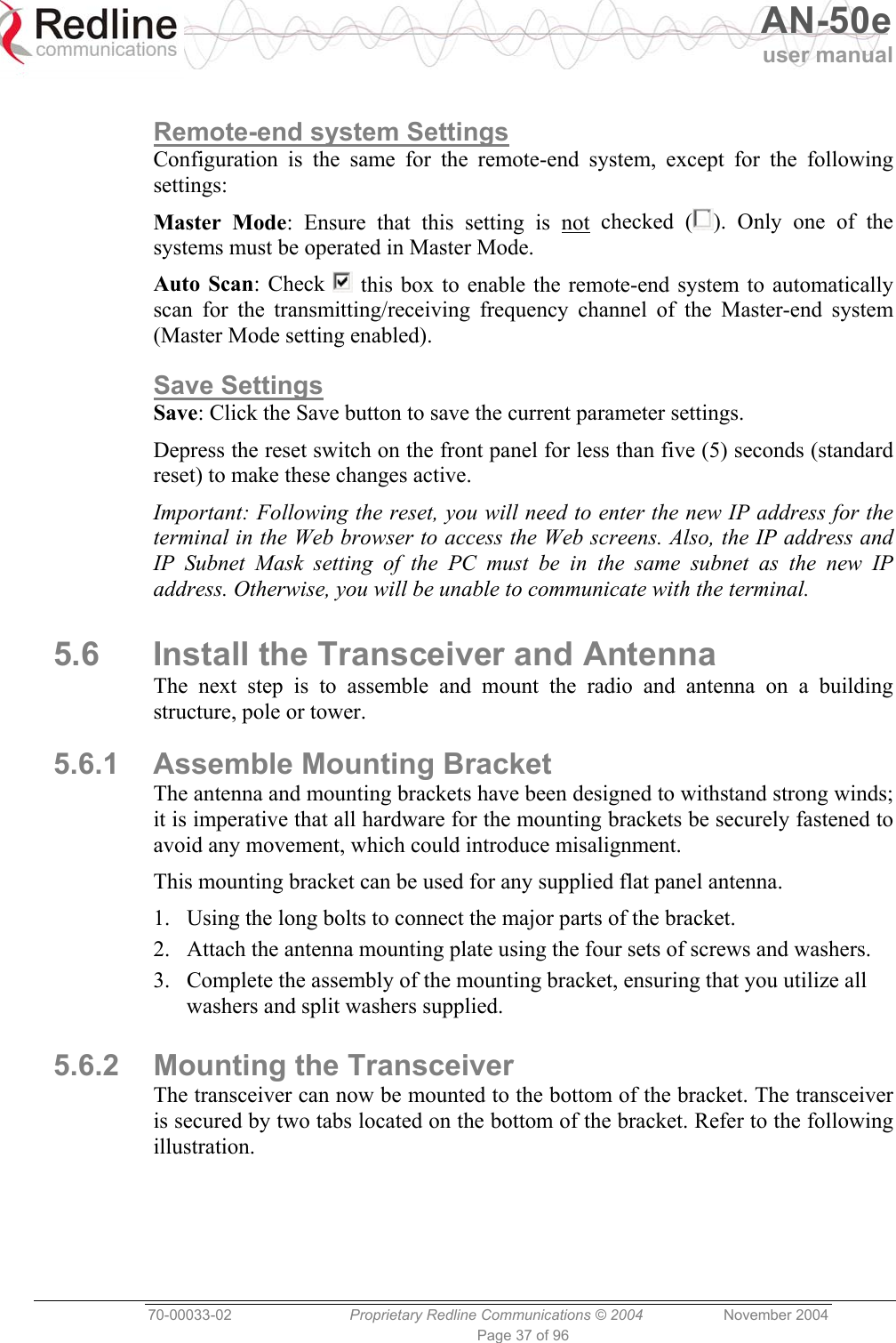   AN-50e user manual  70-00033-02  Proprietary Redline Communications © 2004 November 2004 Page 37 of 96  Remote-end system Settings Configuration is the same for the remote-end system, except for the following settings: Master Mode: Ensure that this setting is not checked ( ). Only one of the systems must be operated in Master Mode. Auto Scan: Check   this box to enable the remote-end system to automatically scan for the transmitting/receiving frequency channel of the Master-end system (Master Mode setting enabled). Save Settings Save: Click the Save button to save the current parameter settings. Depress the reset switch on the front panel for less than five (5) seconds (standard reset) to make these changes active. Important: Following the reset, you will need to enter the new IP address for the terminal in the Web browser to access the Web screens. Also, the IP address and IP Subnet Mask setting of the PC must be in the same subnet as the new IP address. Otherwise, you will be unable to communicate with the terminal. 5.6  Install the Transceiver and Antenna The next step is to assemble and mount the radio and antenna on a building structure, pole or tower. 5.6.1  Assemble Mounting Bracket The antenna and mounting brackets have been designed to withstand strong winds; it is imperative that all hardware for the mounting brackets be securely fastened to avoid any movement, which could introduce misalignment. This mounting bracket can be used for any supplied flat panel antenna. 1.  Using the long bolts to connect the major parts of the bracket. 2.  Attach the antenna mounting plate using the four sets of screws and washers. 3.  Complete the assembly of the mounting bracket, ensuring that you utilize all washers and split washers supplied.  5.6.2  Mounting the Transceiver The transceiver can now be mounted to the bottom of the bracket. The transceiver is secured by two tabs located on the bottom of the bracket. Refer to the following illustration. 