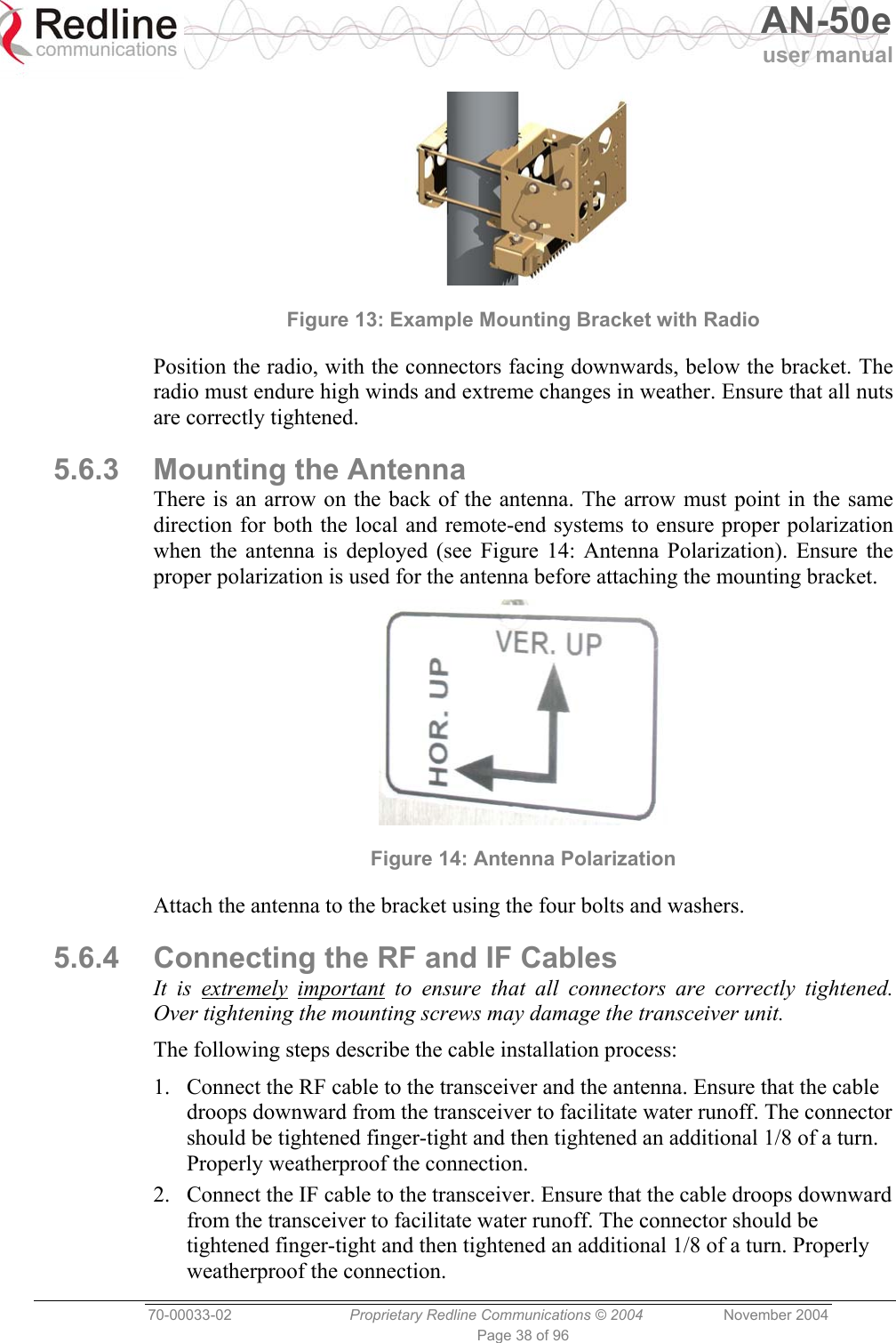   AN-50e user manual  70-00033-02  Proprietary Redline Communications © 2004 November 2004 Page 38 of 96  Figure 13: Example Mounting Bracket with Radio Position the radio, with the connectors facing downwards, below the bracket. The radio must endure high winds and extreme changes in weather. Ensure that all nuts are correctly tightened. 5.6.3  Mounting the Antenna There is an arrow on the back of the antenna. The arrow must point in the same direction for both the local and remote-end systems to ensure proper polarization when the antenna is deployed (see Figure 14: Antenna Polarization). Ensure the proper polarization is used for the antenna before attaching the mounting bracket.  Figure 14: Antenna Polarization Attach the antenna to the bracket using the four bolts and washers. 5.6.4  Connecting the RF and IF Cables It is extremely important to ensure that all connectors are correctly tightened. Over tightening the mounting screws may damage the transceiver unit. The following steps describe the cable installation process: 1.  Connect the RF cable to the transceiver and the antenna. Ensure that the cable droops downward from the transceiver to facilitate water runoff. The connector should be tightened finger-tight and then tightened an additional 1/8 of a turn. Properly weatherproof the connection. 2.  Connect the IF cable to the transceiver. Ensure that the cable droops downward from the transceiver to facilitate water runoff. The connector should be tightened finger-tight and then tightened an additional 1/8 of a turn. Properly weatherproof the connection. 
