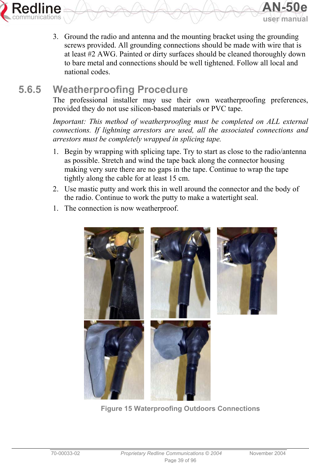   AN-50e user manual  70-00033-02  Proprietary Redline Communications © 2004 November 2004 Page 39 of 96 3.  Ground the radio and antenna and the mounting bracket using the grounding screws provided. All grounding connections should be made with wire that is at least #2 AWG. Painted or dirty surfaces should be cleaned thoroughly down to bare metal and connections should be well tightened. Follow all local and national codes. 5.6.5 Weatherproofing Procedure The professional installer may use their own weatherproofing preferences, provided they do not use silicon-based materials or PVC tape. Important: This method of weatherproofing must be completed on ALL external connections. If lightning arrestors are used, all the associated connections and arrestors must be completely wrapped in splicing tape. 1.  Begin by wrapping with splicing tape. Try to start as close to the radio/antenna as possible. Stretch and wind the tape back along the connector housing making very sure there are no gaps in the tape. Continue to wrap the tape tightly along the cable for at least 15 cm. 2.  Use mastic putty and work this in well around the connector and the body of the radio. Continue to work the putty to make a watertight seal. 1.  The connection is now weatherproof.    Figure 15 Waterproofing Outdoors Connections 