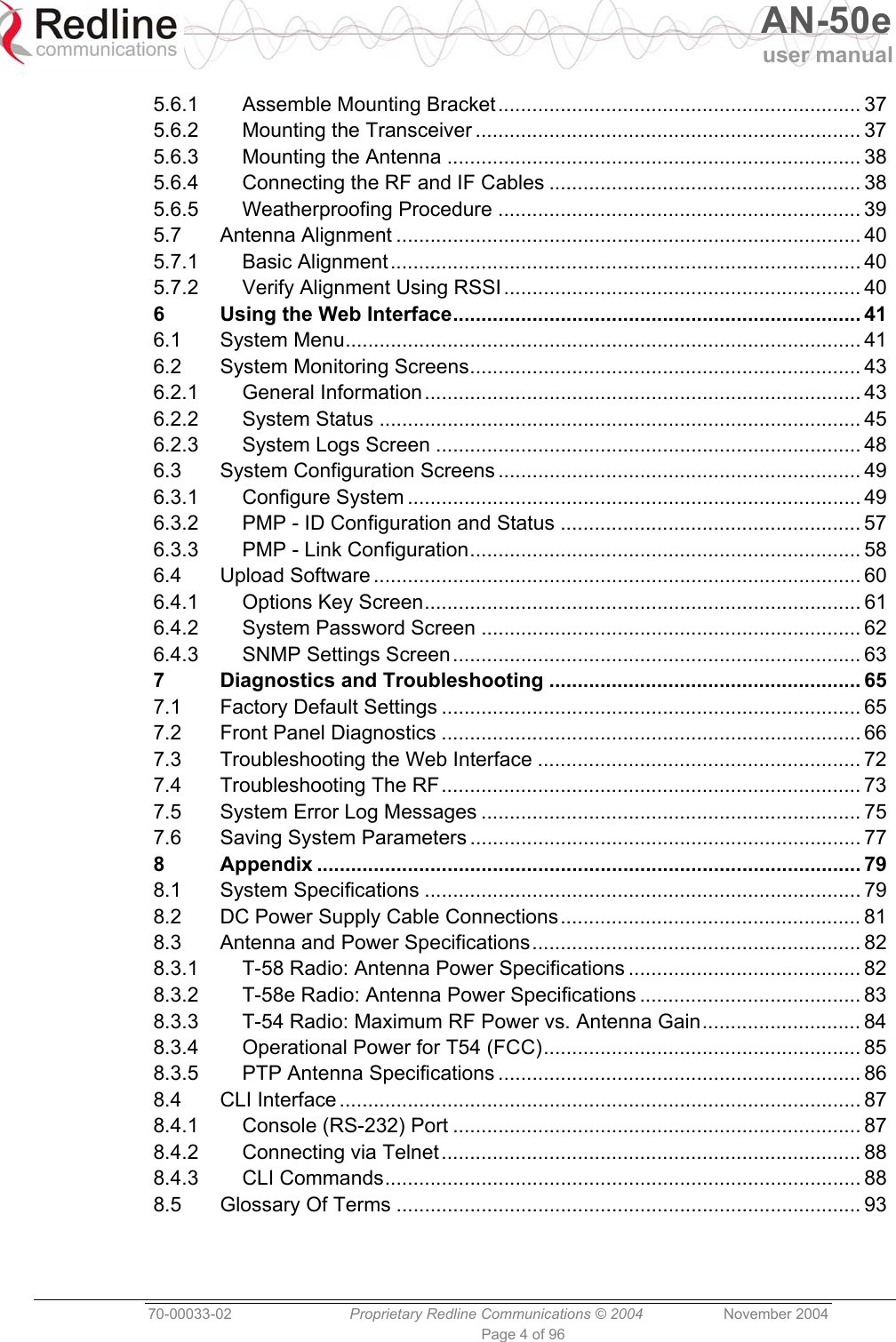  AN-50e user manual  70-00033-02  Proprietary Redline Communications © 2004 November 2004 Page 4 of 96 5.6.1 Assemble Mounting Bracket................................................................ 37 5.6.2 Mounting the Transceiver .................................................................... 37 5.6.3 Mounting the Antenna ......................................................................... 38 5.6.4 Connecting the RF and IF Cables ....................................................... 38 5.6.5 Weatherproofing Procedure ................................................................ 39 5.7 Antenna Alignment .................................................................................. 40 5.7.1 Basic Alignment................................................................................... 40 5.7.2 Verify Alignment Using RSSI............................................................... 40 6 Using the Web Interface........................................................................ 41 6.1 System Menu........................................................................................... 41 6.2 System Monitoring Screens..................................................................... 43 6.2.1 General Information............................................................................. 43 6.2.2 System Status ..................................................................................... 45 6.2.3 System Logs Screen ........................................................................... 48 6.3 System Configuration Screens ................................................................ 49 6.3.1 Configure System ................................................................................ 49 6.3.2 PMP - ID Configuration and Status ..................................................... 57 6.3.3 PMP - Link Configuration..................................................................... 58 6.4 Upload Software ...................................................................................... 60 6.4.1 Options Key Screen............................................................................. 61 6.4.2 System Password Screen ................................................................... 62 6.4.3 SNMP Settings Screen........................................................................ 63 7 Diagnostics and Troubleshooting ....................................................... 65 7.1 Factory Default Settings .......................................................................... 65 7.2 Front Panel Diagnostics .......................................................................... 66 7.3 Troubleshooting the Web Interface ......................................................... 72 7.4 Troubleshooting The RF.......................................................................... 73 7.5 System Error Log Messages ................................................................... 75 7.6 Saving System Parameters ..................................................................... 77 8 Appendix ................................................................................................ 79 8.1 System Specifications ............................................................................. 79 8.2 DC Power Supply Cable Connections..................................................... 81 8.3 Antenna and Power Specifications.......................................................... 82 8.3.1 T-58 Radio: Antenna Power Specifications ......................................... 82 8.3.2 T-58e Radio: Antenna Power Specifications ....................................... 83 8.3.3 T-54 Radio: Maximum RF Power vs. Antenna Gain............................ 84 8.3.4 Operational Power for T54 (FCC)........................................................ 85 8.3.5 PTP Antenna Specifications ................................................................ 86 8.4 CLI Interface ............................................................................................ 87 8.4.1 Console (RS-232) Port ........................................................................ 87 8.4.2 Connecting via Telnet.......................................................................... 88 8.4.3 CLI Commands.................................................................................... 88 8.5 Glossary Of Terms .................................................................................. 93 