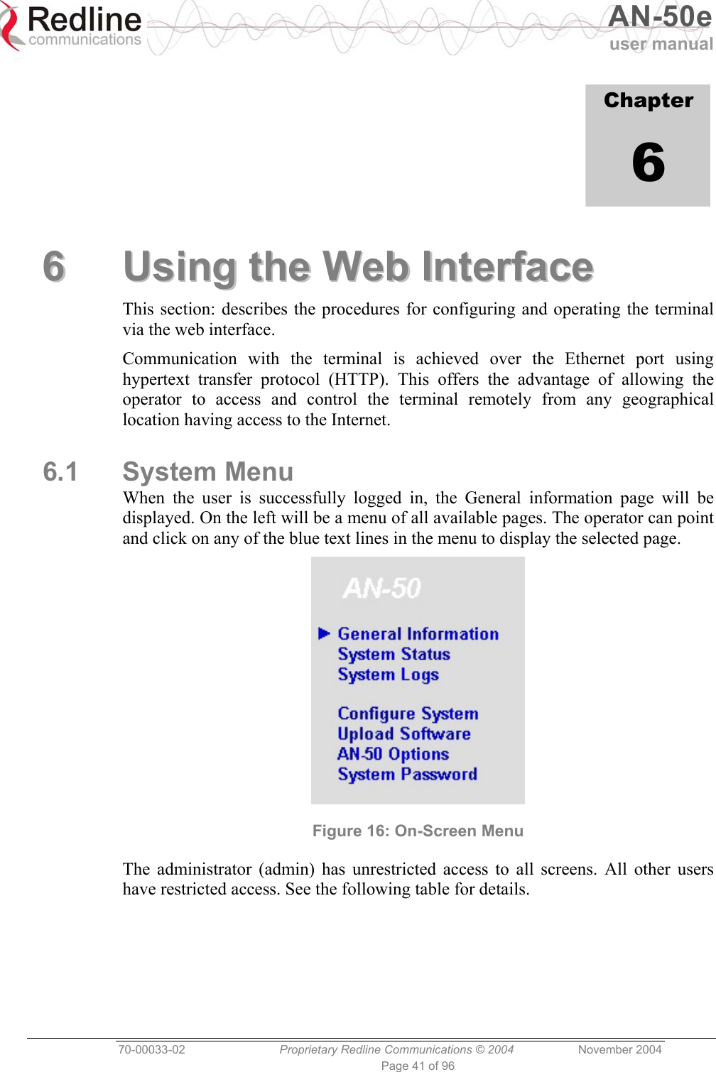   AN-50e user manual  70-00033-02  Proprietary Redline Communications © 2004 November 2004 Page 41 of 96             Chapter 6 66  UUssiinngg  tthhee  WWeebb  IInntteerrffaaccee  This section: describes the procedures for configuring and operating the terminal via the web interface. Communication with the terminal is achieved over the Ethernet port using hypertext transfer protocol (HTTP). This offers the advantage of allowing the operator to access and control the terminal remotely from any geographical location having access to the Internet. 6.1 System Menu When the user is successfully logged in, the General information page will be displayed. On the left will be a menu of all available pages. The operator can point and click on any of the blue text lines in the menu to display the selected page.  Figure 16: On-Screen Menu The administrator (admin) has unrestricted access to all screens. All other users have restricted access. See the following table for details.     