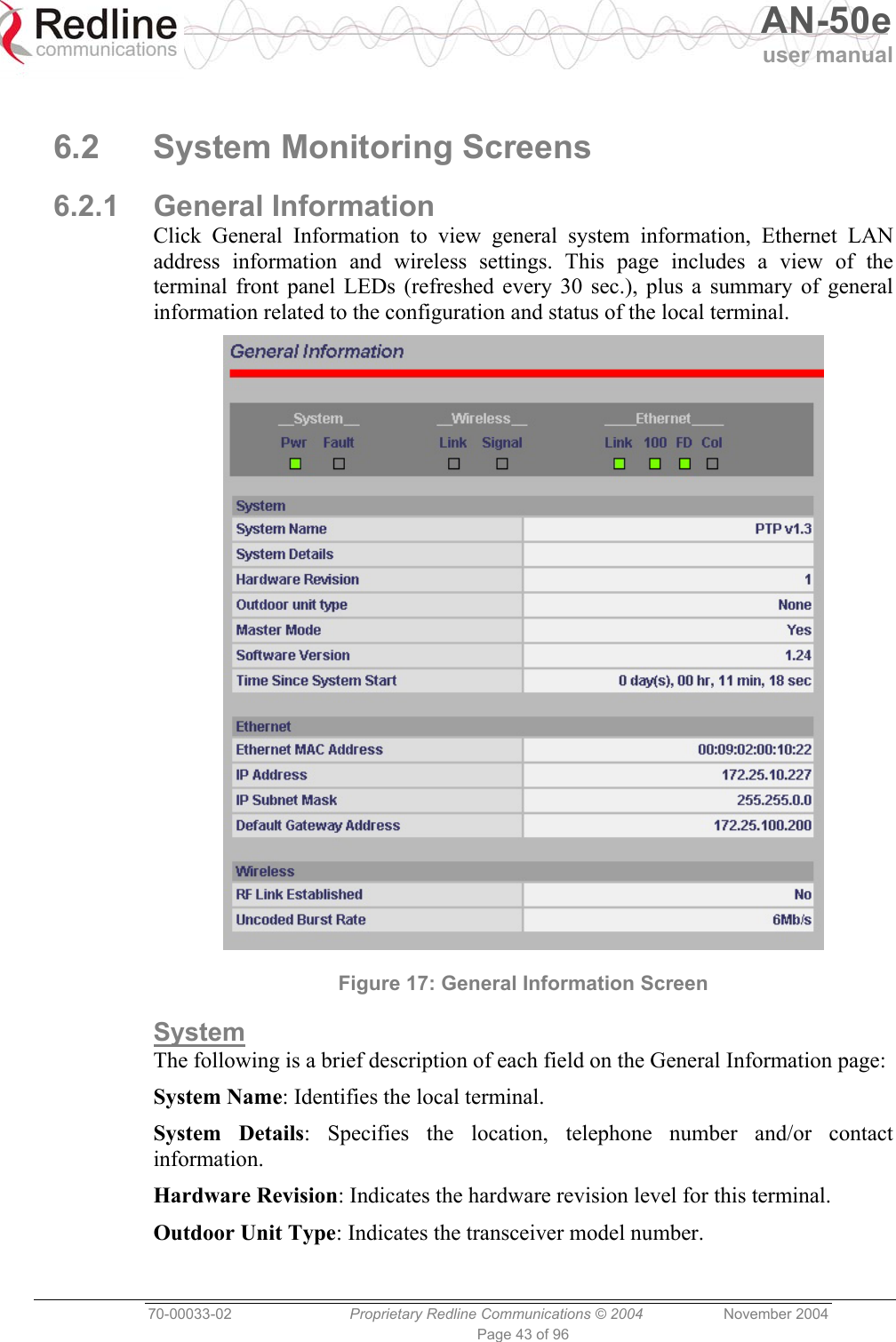   AN-50e user manual  70-00033-02  Proprietary Redline Communications © 2004 November 2004 Page 43 of 96  6.2 System Monitoring Screens 6.2.1 General Information Click General Information to view general system information, Ethernet LAN address information and wireless settings. This page includes a view of the terminal front panel LEDs (refreshed every 30 sec.), plus a summary of general information related to the configuration and status of the local terminal.  Figure 17: General Information Screen System The following is a brief description of each field on the General Information page: System Name: Identifies the local terminal. System Details: Specifies the location, telephone number and/or contact information. Hardware Revision: Indicates the hardware revision level for this terminal. Outdoor Unit Type: Indicates the transceiver model number.  