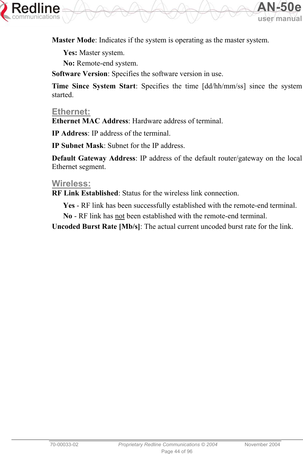   AN-50e user manual  70-00033-02  Proprietary Redline Communications © 2004 November 2004 Page 44 of 96  Master Mode: Indicates if the system is operating as the master system. Yes: Master system. No: Remote-end system. Software Version: Specifies the software version in use. Time Since System Start: Specifies the time [dd/hh/mm/ss] since the system started. Ethernet: Ethernet MAC Address: Hardware address of terminal. IP Address: IP address of the terminal. IP Subnet Mask: Subnet for the IP address. Default Gateway Address: IP address of the default router/gateway on the local Ethernet segment. Wireless: RF Link Established: Status for the wireless link connection. Yes - RF link has been successfully established with the remote-end terminal. No - RF link has not been established with the remote-end terminal. Uncoded Burst Rate [Mb/s]: The actual current uncoded burst rate for the link.  