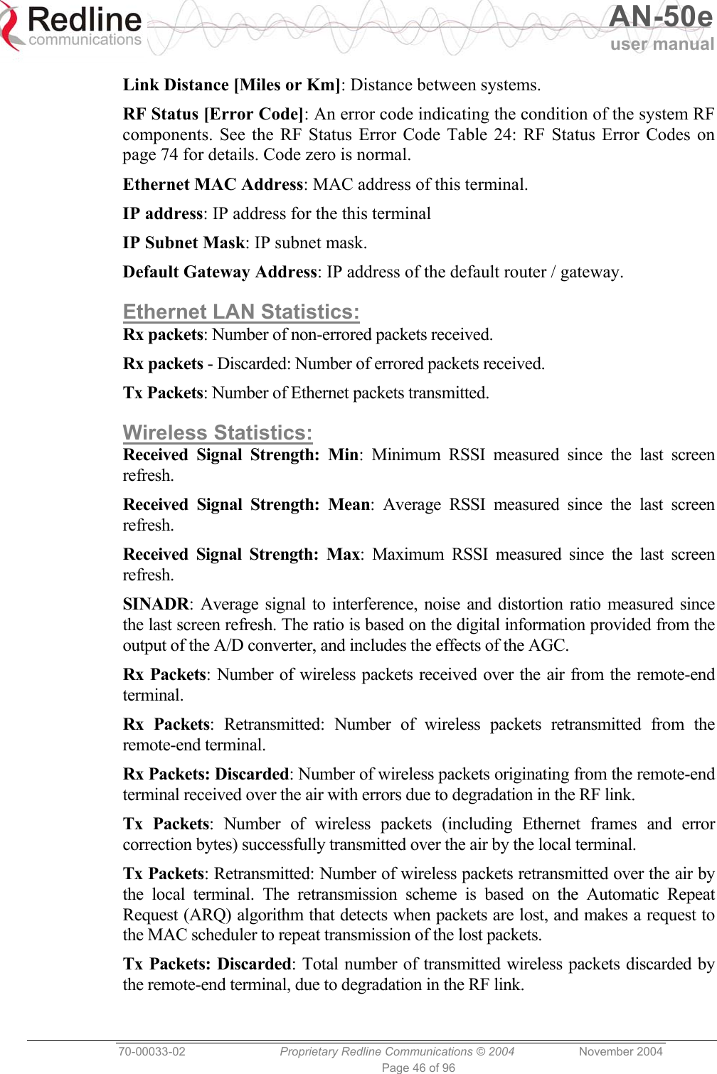   AN-50e user manual  70-00033-02  Proprietary Redline Communications © 2004 November 2004 Page 46 of 96 Link Distance [Miles or Km]: Distance between systems. RF Status [Error Code]: An error code indicating the condition of the system RF components. See the RF Status Error Code Table 24: RF Status Error Codes on page 74 for details. Code zero is normal. Ethernet MAC Address: MAC address of this terminal. IP address: IP address for the this terminal IP Subnet Mask: IP subnet mask. Default Gateway Address: IP address of the default router / gateway. Ethernet LAN Statistics: Rx packets: Number of non-errored packets received. Rx packets - Discarded: Number of errored packets received. Tx Packets: Number of Ethernet packets transmitted. Wireless Statistics: Received Signal Strength: Min: Minimum RSSI measured since the last screen refresh. Received Signal Strength: Mean: Average RSSI measured since the last screen refresh. Received Signal Strength: Max: Maximum RSSI measured since the last screen refresh. SINADR: Average signal to interference, noise and distortion ratio measured since the last screen refresh. The ratio is based on the digital information provided from the output of the A/D converter, and includes the effects of the AGC. Rx Packets: Number of wireless packets received over the air from the remote-end terminal. Rx Packets: Retransmitted: Number of wireless packets retransmitted from the remote-end terminal. Rx Packets: Discarded: Number of wireless packets originating from the remote-end terminal received over the air with errors due to degradation in the RF link. Tx Packets: Number of wireless packets (including Ethernet frames and error correction bytes) successfully transmitted over the air by the local terminal. Tx Packets: Retransmitted: Number of wireless packets retransmitted over the air by the local terminal. The retransmission scheme is based on the Automatic Repeat Request (ARQ) algorithm that detects when packets are lost, and makes a request to the MAC scheduler to repeat transmission of the lost packets. Tx Packets: Discarded: Total number of transmitted wireless packets discarded by the remote-end terminal, due to degradation in the RF link. 