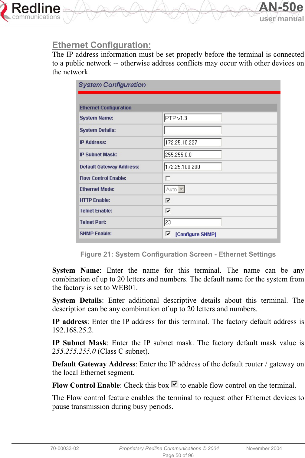   AN-50e user manual  70-00033-02  Proprietary Redline Communications © 2004 November 2004 Page 50 of 96  Ethernet Configuration: The IP address information must be set properly before the terminal is connected to a public network -- otherwise address conflicts may occur with other devices on the network.  Figure 21: System Configuration Screen - Ethernet Settings System Name: Enter the name for this terminal. The name can be any combination of up to 20 letters and numbers. The default name for the system from the factory is set to WEB01. System Details: Enter additional descriptive details about this terminal. The description can be any combination of up to 20 letters and numbers. IP address: Enter the IP address for this terminal. The factory default address is 192.168.25.2. IP Subnet Mask: Enter the IP subnet mask. The factory default mask value is 255.255.255.0 (Class C subnet). Default Gateway Address: Enter the IP address of the default router / gateway on the local Ethernet segment. Flow Control Enable: Check this box   to enable flow control on the terminal. The Flow control feature enables the terminal to request other Ethernet devices to pause transmission during busy periods. 