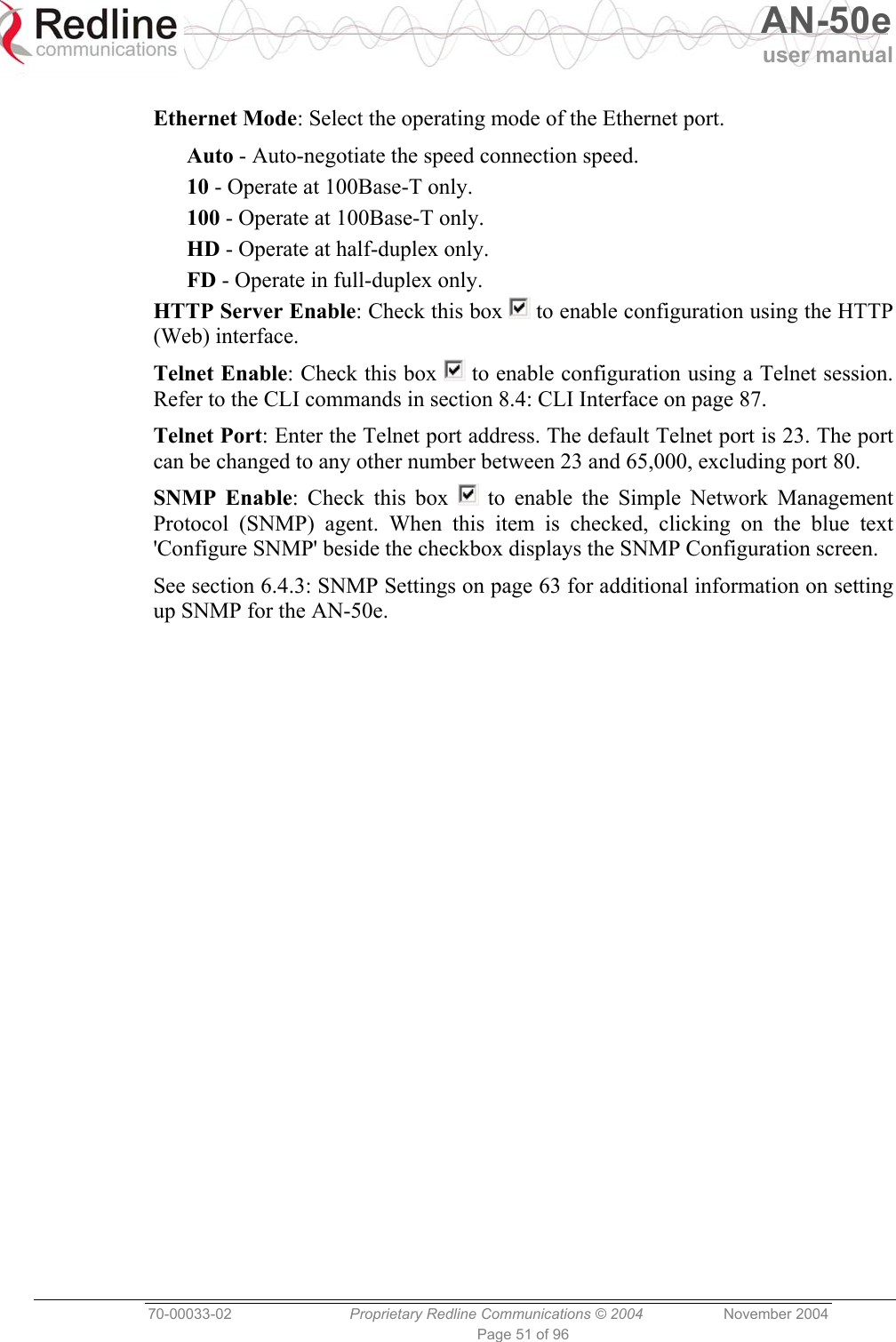   AN-50e user manual  70-00033-02  Proprietary Redline Communications © 2004 November 2004 Page 51 of 96  Ethernet Mode: Select the operating mode of the Ethernet port. Auto - Auto-negotiate the speed connection speed. 10 - Operate at 100Base-T only. 100 - Operate at 100Base-T only. HD - Operate at half-duplex only. FD - Operate in full-duplex only. HTTP Server Enable: Check this box   to enable configuration using the HTTP (Web) interface. Telnet Enable: Check this box   to enable configuration using a Telnet session. Refer to the CLI commands in section 8.4: CLI Interface on page 87. Telnet Port: Enter the Telnet port address. The default Telnet port is 23. The port can be changed to any other number between 23 and 65,000, excluding port 80. SNMP Enable: Check this box   to enable the Simple Network Management Protocol (SNMP) agent. When this item is checked, clicking on the blue text &apos;Configure SNMP&apos; beside the checkbox displays the SNMP Configuration screen. See section 6.4.3: SNMP Settings on page 63 for additional information on setting up SNMP for the AN-50e. 