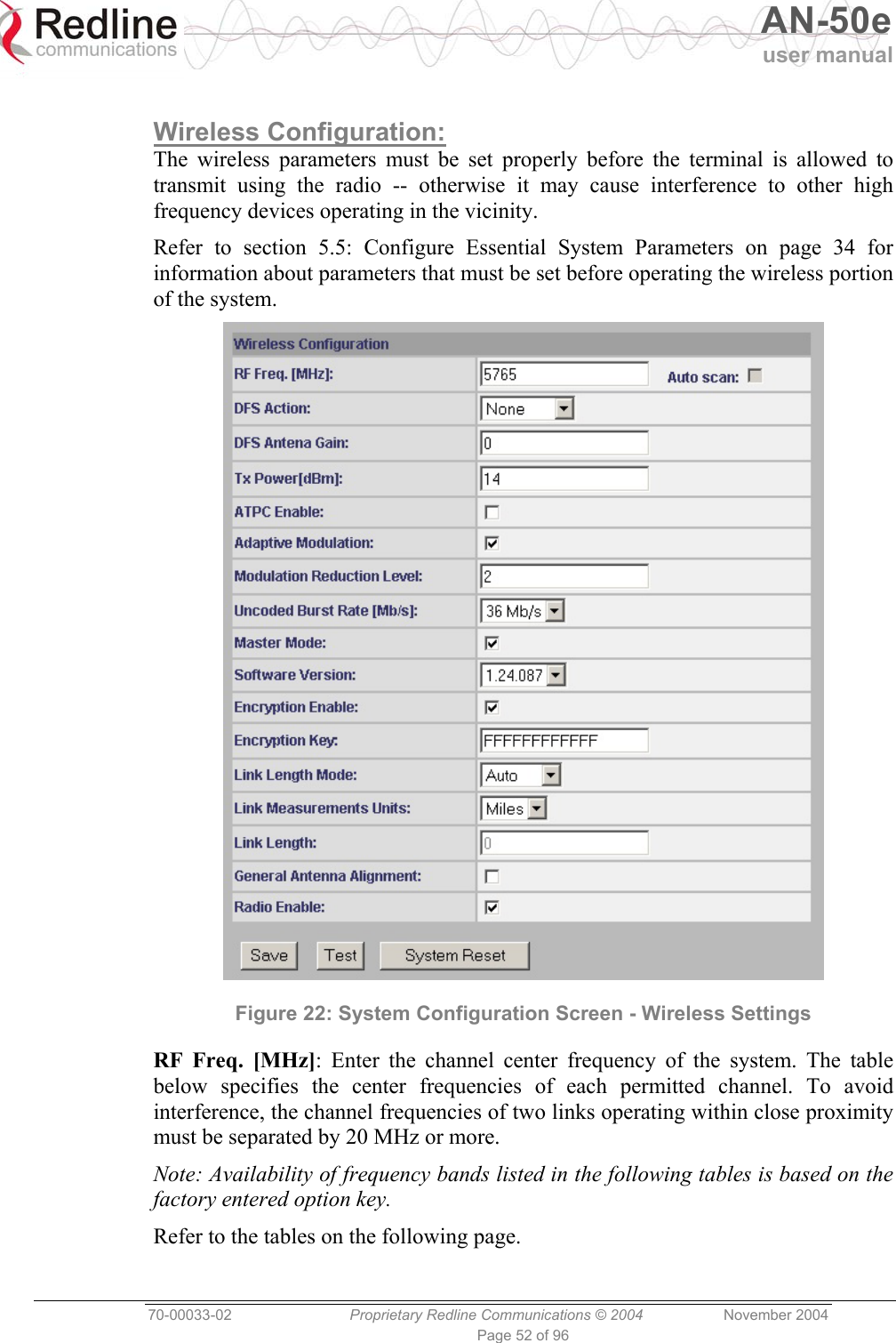   AN-50e user manual  70-00033-02  Proprietary Redline Communications © 2004 November 2004 Page 52 of 96  Wireless Configuration: The wireless parameters must be set properly before the terminal is allowed to transmit using the radio -- otherwise it may cause interference to other high frequency devices operating in the vicinity. Refer to section 5.5: Configure Essential System Parameters on page 34 for information about parameters that must be set before operating the wireless portion of the system.  Figure 22: System Configuration Screen - Wireless Settings RF Freq. [MHz]: Enter the channel center frequency of the system. The table below specifies the center frequencies of each permitted channel. To avoid interference, the channel frequencies of two links operating within close proximity must be separated by 20 MHz or more. Note: Availability of frequency bands listed in the following tables is based on the factory entered option key. Refer to the tables on the following page. 