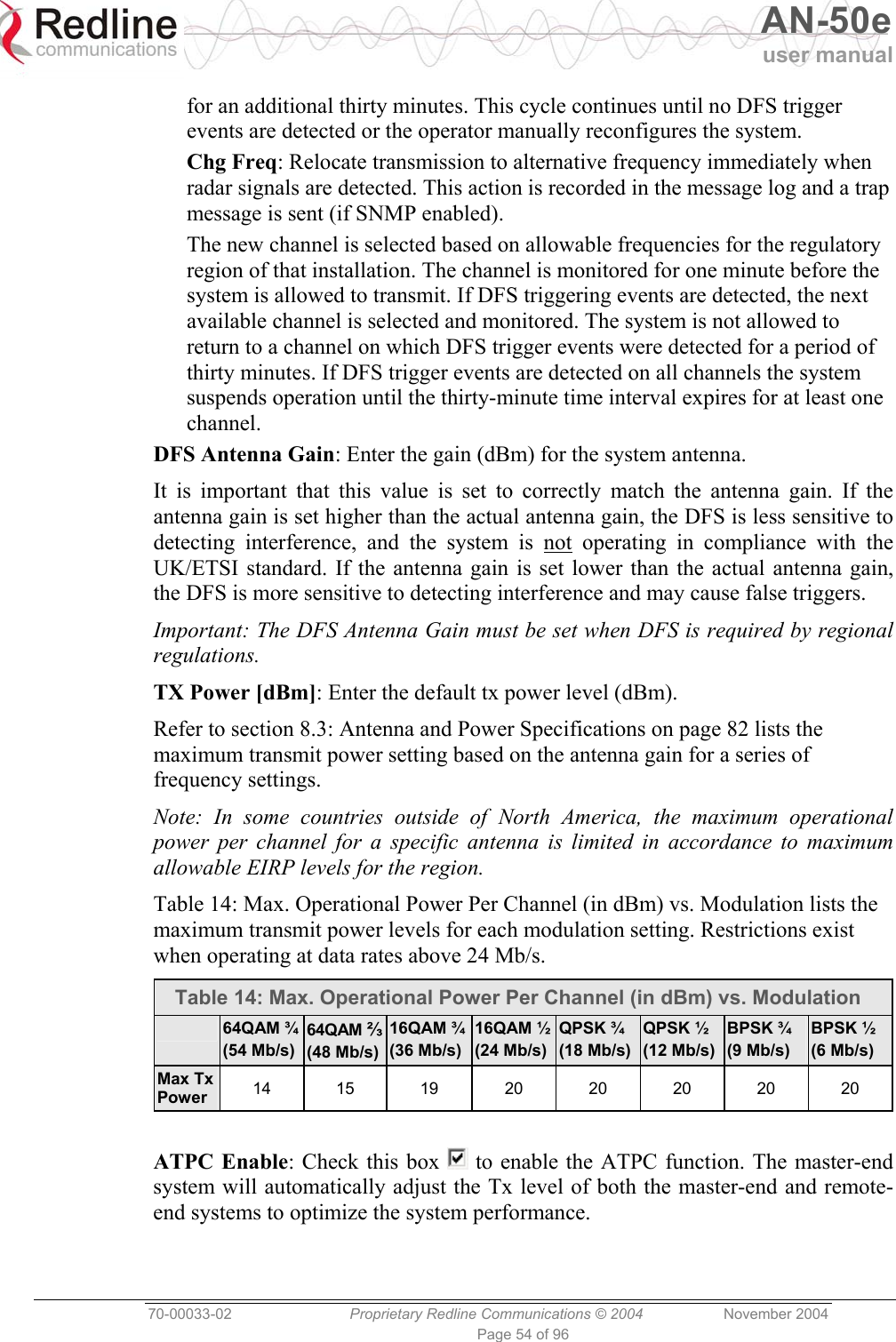   AN-50e user manual  70-00033-02  Proprietary Redline Communications © 2004 November 2004 Page 54 of 96 for an additional thirty minutes. This cycle continues until no DFS trigger events are detected or the operator manually reconfigures the system. Chg Freq: Relocate transmission to alternative frequency immediately when radar signals are detected. This action is recorded in the message log and a trap message is sent (if SNMP enabled). The new channel is selected based on allowable frequencies for the regulatory region of that installation. The channel is monitored for one minute before the system is allowed to transmit. If DFS triggering events are detected, the next available channel is selected and monitored. The system is not allowed to return to a channel on which DFS trigger events were detected for a period of thirty minutes. If DFS trigger events are detected on all channels the system suspends operation until the thirty-minute time interval expires for at least one channel. DFS Antenna Gain: Enter the gain (dBm) for the system antenna.  It is important that this value is set to correctly match the antenna gain. If the antenna gain is set higher than the actual antenna gain, the DFS is less sensitive to detecting interference, and the system is not operating in compliance with the UK/ETSI standard. If the antenna gain is set lower than the actual antenna gain, the DFS is more sensitive to detecting interference and may cause false triggers. Important: The DFS Antenna Gain must be set when DFS is required by regional regulations. TX Power [dBm]: Enter the default tx power level (dBm). Refer to section 8.3: Antenna and Power Specifications on page 82 lists the maximum transmit power setting based on the antenna gain for a series of frequency settings.  Note: In some countries outside of North America, the maximum operational power per channel for a specific antenna is limited in accordance to maximum allowable EIRP levels for the region. Table 14: Max. Operational Power Per Channel (in dBm) vs. Modulation lists the maximum transmit power levels for each modulation setting. Restrictions exist when operating at data rates above 24 Mb/s. Table 14: Max. Operational Power Per Channel (in dBm) vs. Modulation  64QAM ¾ (54 Mb/s) 64QAM ⅔(48 Mb/s)16QAM ¾(36 Mb/s) 16QAM ½(24 Mb/s)QPSK ¾ (18 Mb/s)QPSK ½ (12 Mb/s) BPSK ¾ (9 Mb/s) BPSK ½ (6 Mb/s) Max Tx Power  14 15 19 20 20 20 20 20  ATPC Enable: Check this box   to enable the ATPC function. The master-end system will automatically adjust the Tx level of both the master-end and remote-end systems to optimize the system performance. 