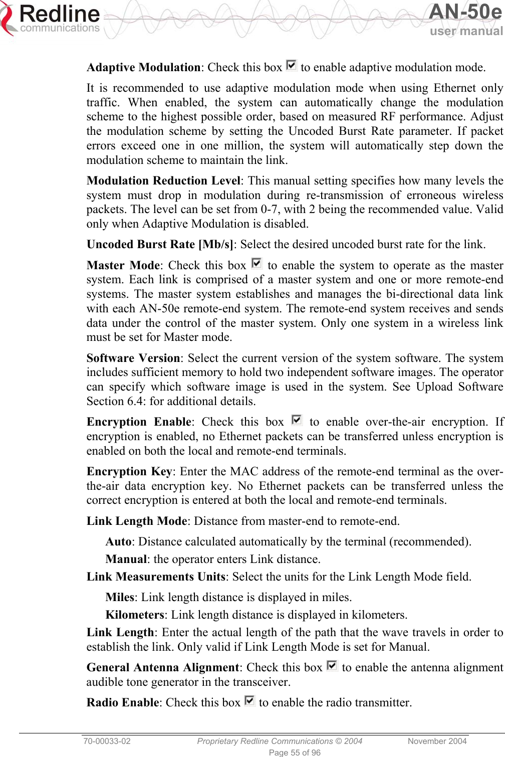   AN-50e user manual  70-00033-02  Proprietary Redline Communications © 2004 November 2004 Page 55 of 96  Adaptive Modulation: Check this box   to enable adaptive modulation mode. It is recommended to use adaptive modulation mode when using Ethernet only traffic. When enabled, the system can automatically change the modulation scheme to the highest possible order, based on measured RF performance. Adjust the modulation scheme by setting the Uncoded Burst Rate parameter. If packet errors exceed one in one million, the system will automatically step down the modulation scheme to maintain the link. Modulation Reduction Level: This manual setting specifies how many levels the system must drop in modulation during re-transmission of erroneous wireless packets. The level can be set from 0-7, with 2 being the recommended value. Valid only when Adaptive Modulation is disabled. Uncoded Burst Rate [Mb/s]: Select the desired uncoded burst rate for the link.  Master Mode: Check this box   to enable the system to operate as the master system. Each link is comprised of a master system and one or more remote-end systems. The master system establishes and manages the bi-directional data link with each AN-50e remote-end system. The remote-end system receives and sends data under the control of the master system. Only one system in a wireless link must be set for Master mode. Software Version: Select the current version of the system software. The system includes sufficient memory to hold two independent software images. The operator can specify which software image is used in the system. See Upload Software Section 6.4: for additional details. Encryption Enable: Check this box   to enable over-the-air encryption. If encryption is enabled, no Ethernet packets can be transferred unless encryption is enabled on both the local and remote-end terminals. Encryption Key: Enter the MAC address of the remote-end terminal as the over-the-air data encryption key. No Ethernet packets can be transferred unless the correct encryption is entered at both the local and remote-end terminals. Link Length Mode: Distance from master-end to remote-end. Auto: Distance calculated automatically by the terminal (recommended). Manual: the operator enters Link distance. Link Measurements Units: Select the units for the Link Length Mode field. Miles: Link length distance is displayed in miles. Kilometers: Link length distance is displayed in kilometers. Link Length: Enter the actual length of the path that the wave travels in order to establish the link. Only valid if Link Length Mode is set for Manual. General Antenna Alignment: Check this box   to enable the antenna alignment audible tone generator in the transceiver. Radio Enable: Check this box   to enable the radio transmitter. 
