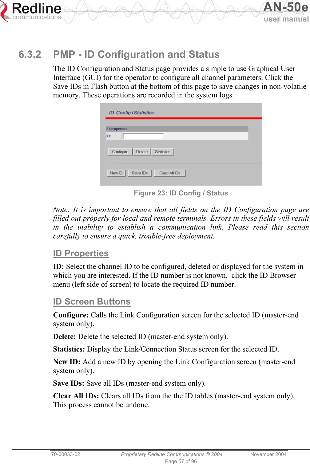   AN-50e user manual  70-00033-02  Proprietary Redline Communications © 2004 November 2004 Page 57 of 96  6.3.2  PMP - ID Configuration and Status The ID Configuration and Status page provides a simple to use Graphical User Interface (GUI) for the operator to configure all channel parameters. Click the Save IDs in Flash button at the bottom of this page to save changes in non-volatile memory. These operations are recorded in the system logs.  Figure 23: ID Config / Status Note: It is important to ensure that all fields on the ID Configuration page are filled out properly for local and remote terminals. Errors in these fields will result in the inability to establish a communication link. Please read this section carefully to ensure a quick, trouble-free deployment.  ID Properties ID: Select the channel ID to be configured, deleted or displayed for the system in which you are interested. If the ID number is not known,  click the ID Browser menu (left side of screen) to locate the required ID number. ID Screen Buttons Configure: Calls the Link Configuration screen for the selected ID (master-end system only).  Delete: Delete the selected ID (master-end system only).  Statistics: Display the Link/Connection Status screen for the selected ID. New ID: Add a new ID by opening the Link Configuration screen (master-end system only). Save IDs: Save all IDs (master-end system only). Clear All IDs: Clears all IDs from the the ID tables (master-end system only). This process cannot be undone. 