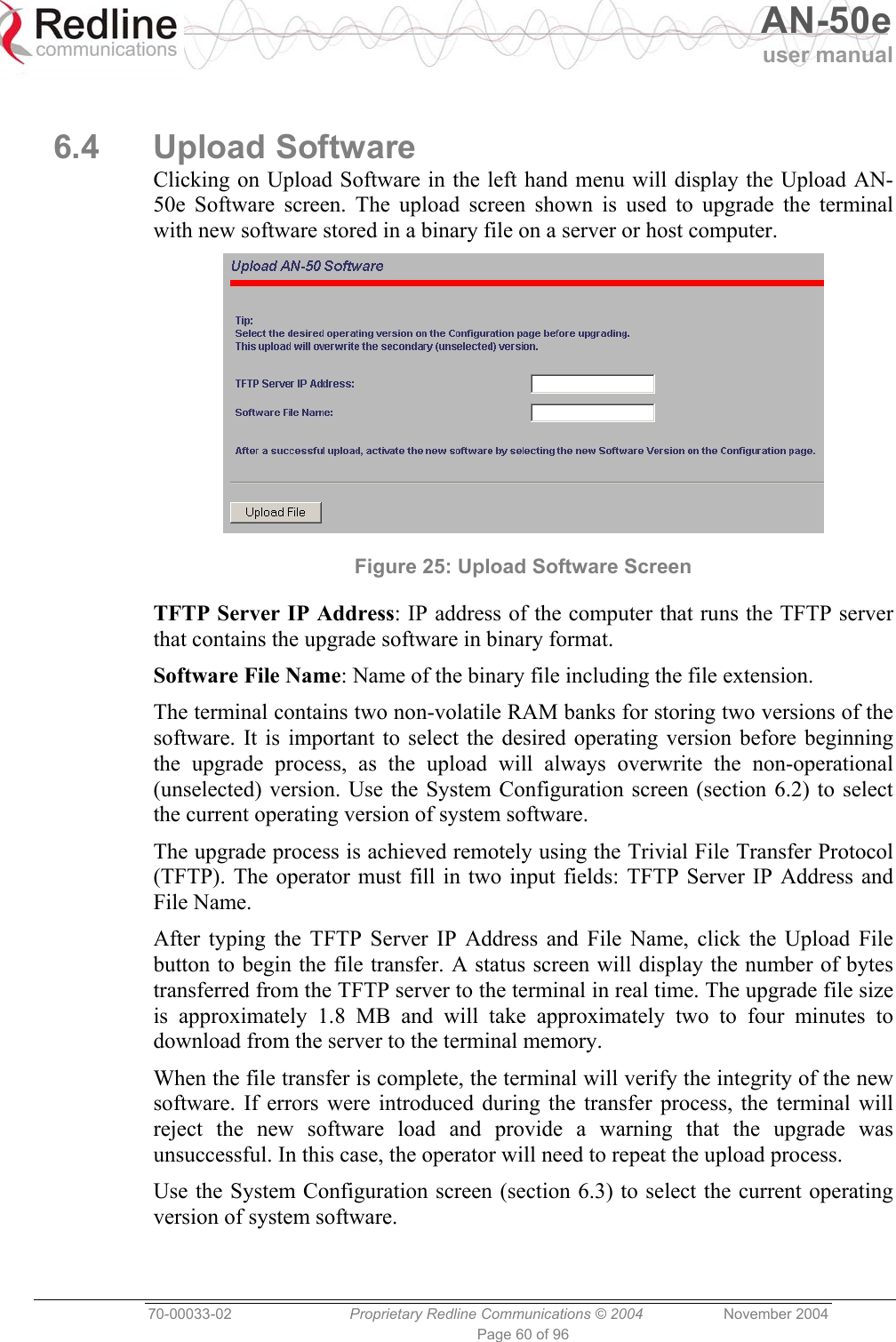   AN-50e user manual  70-00033-02  Proprietary Redline Communications © 2004 November 2004 Page 60 of 96  6.4 Upload Software Clicking on Upload Software in the left hand menu will display the Upload AN-50e Software screen. The upload screen shown is used to upgrade the terminal with new software stored in a binary file on a server or host computer.  Figure 25: Upload Software Screen TFTP Server IP Address: IP address of the computer that runs the TFTP server that contains the upgrade software in binary format. Software File Name: Name of the binary file including the file extension. The terminal contains two non-volatile RAM banks for storing two versions of the software. It is important to select the desired operating version before beginning the upgrade process, as the upload will always overwrite the non-operational (unselected) version. Use the System Configuration screen (section 6.2) to select the current operating version of system software. The upgrade process is achieved remotely using the Trivial File Transfer Protocol (TFTP). The operator must fill in two input fields: TFTP Server IP Address and File Name. After typing the TFTP Server IP Address and File Name, click the Upload File button to begin the file transfer. A status screen will display the number of bytes transferred from the TFTP server to the terminal in real time. The upgrade file size is approximately 1.8 MB and will take approximately two to four minutes to download from the server to the terminal memory. When the file transfer is complete, the terminal will verify the integrity of the new software. If errors were introduced during the transfer process, the terminal will reject the new software load and provide a warning that the upgrade was unsuccessful. In this case, the operator will need to repeat the upload process. Use the System Configuration screen (section 6.3) to select the current operating version of system software. 