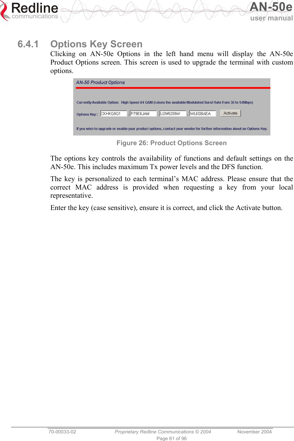   AN-50e user manual  70-00033-02  Proprietary Redline Communications © 2004 November 2004 Page 61 of 96  6.4.1  Options Key Screen Clicking on AN-50e Options in the left hand menu will display the AN-50e Product Options screen. This screen is used to upgrade the terminal with custom options.  Figure 26: Product Options Screen The options key controls the availability of functions and default settings on the AN-50e. This includes maximum Tx power levels and the DFS function. The key is personalized to each terminal’s MAC address. Please ensure that the correct MAC address is provided when requesting a key from your local representative. Enter the key (case sensitive), ensure it is correct, and click the Activate button. 