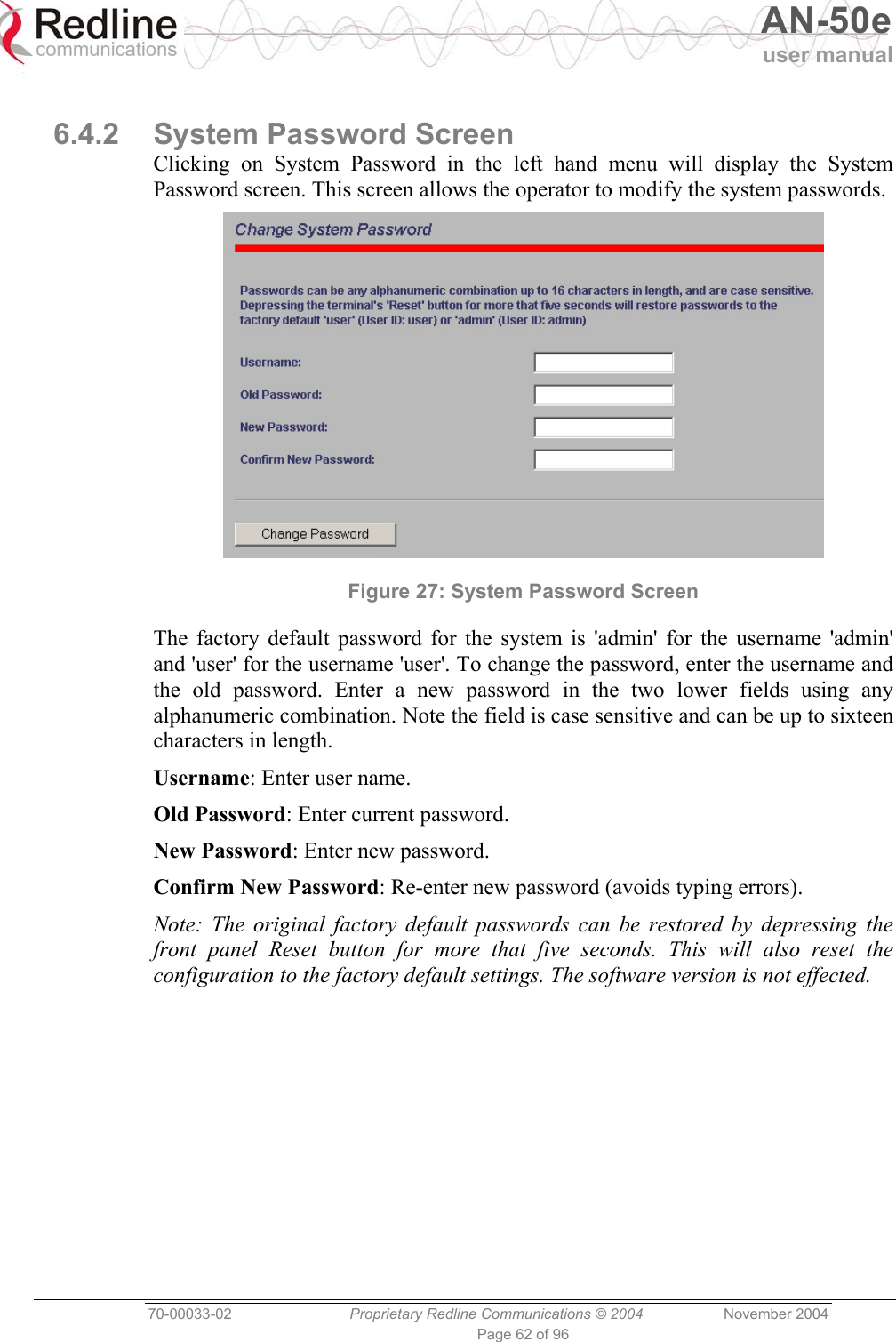  AN-50e user manual  70-00033-02  Proprietary Redline Communications © 2004 November 2004 Page 62 of 96  6.4.2 System Password Screen Clicking on System Password in the left hand menu will display the System Password screen. This screen allows the operator to modify the system passwords.  Figure 27: System Password Screen The factory default password for the system is &apos;admin&apos; for the username &apos;admin&apos; and &apos;user&apos; for the username &apos;user&apos;. To change the password, enter the username and the old password. Enter a new password in the two lower fields using any alphanumeric combination. Note the field is case sensitive and can be up to sixteen characters in length. Username: Enter user name. Old Password: Enter current password. New Password: Enter new password. Confirm New Password: Re-enter new password (avoids typing errors). Note: The original factory default passwords can be restored by depressing the front panel Reset button for more that five seconds. This will also reset the configuration to the factory default settings. The software version is not effected. 