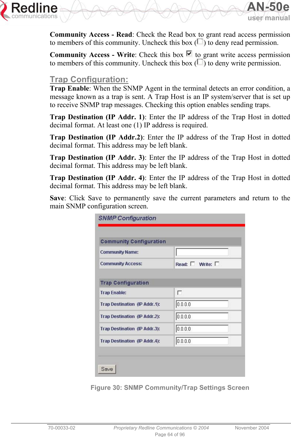   AN-50e user manual  70-00033-02  Proprietary Redline Communications © 2004 November 2004 Page 64 of 96 Community Access - Read: Check the Read box to grant read access permission to members of this community. Uncheck this box ( ) to deny read permission. Community Access - Write: Check this box   to grant write access permission to members of this community. Uncheck this box ( ) to deny write permission. Trap Configuration: Trap Enable: When the SNMP Agent in the terminal detects an error condition, a message known as a trap is sent. A Trap Host is an IP system/server that is set up to receive SNMP trap messages. Checking this option enables sending traps. Trap Destination (IP Addr. 1): Enter the IP address of the Trap Host in dotted decimal format. At least one (1) IP address is required. Trap Destination (IP Addr.2): Enter the IP address of the Trap Host in dotted decimal format. This address may be left blank. Trap Destination (IP Addr. 3): Enter the IP address of the Trap Host in dotted decimal format. This address may be left blank. Trap Destination (IP Addr. 4): Enter the IP address of the Trap Host in dotted decimal format. This address may be left blank. Save: Click Save to permanently save the current parameters and return to the main SNMP configuration screen.  Figure 30: SNMP Community/Trap Settings Screen   