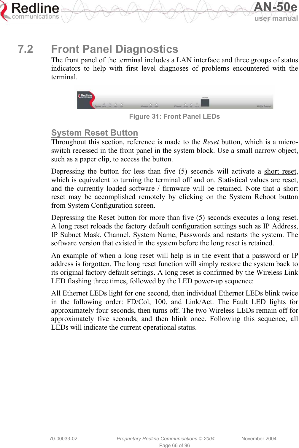   AN-50e user manual  70-00033-02  Proprietary Redline Communications © 2004 November 2004 Page 66 of 96  7.2  Front Panel Diagnostics The front panel of the terminal includes a LAN interface and three groups of status indicators to help with first level diagnoses of problems encountered with the terminal.  Figure 31: Front Panel LEDs System Reset Button Throughout this section, reference is made to the Reset button, which is a micro-switch recessed in the front panel in the system block. Use a small narrow object, such as a paper clip, to access the button. Depressing the button for less than five (5) seconds will activate a short reset, which is equivalent to turning the terminal off and on. Statistical values are reset, and the currently loaded software / firmware will be retained. Note that a short reset may be accomplished remotely by clicking on the System Reboot button from System Configuration screen. Depressing the Reset button for more than five (5) seconds executes a long reset. A long reset reloads the factory default configuration settings such as IP Address, IP Subnet Mask, Channel, System Name, Passwords and restarts the system. The software version that existed in the system before the long reset is retained. An example of when a long reset will help is in the event that a password or IP address is forgotten. The long reset function will simply restore the system back to its original factory default settings. A long reset is confirmed by the Wireless Link LED flashing three times, followed by the LED power-up sequence: All Ethernet LEDs light for one second, then individual Ethernet LEDs blink twice in the following order: FD/Col, 100, and Link/Act. The Fault LED lights for approximately four seconds, then turns off. The two Wireless LEDs remain off for approximately five seconds, and then blink once. Following this sequence, all LEDs will indicate the current operational status.  
