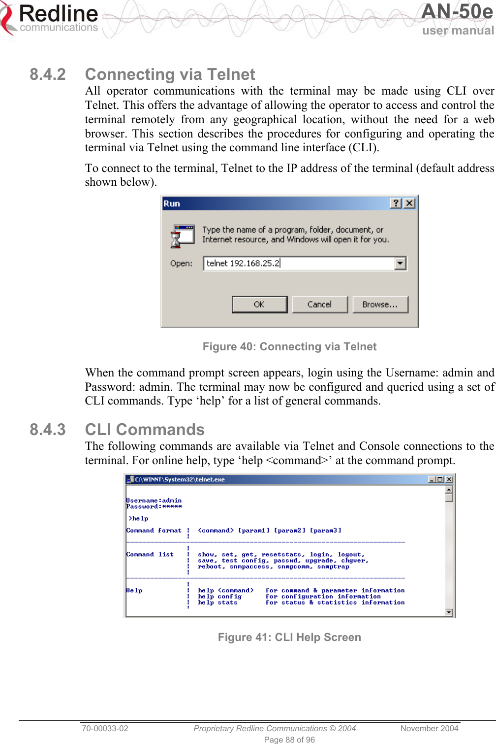   AN-50e user manual  70-00033-02  Proprietary Redline Communications © 2004 November 2004 Page 88 of 96  8.4.2 Connecting via Telnet All operator communications with the terminal may be made using CLI over Telnet. This offers the advantage of allowing the operator to access and control the terminal remotely from any geographical location, without the need for a web browser. This section describes the procedures for configuring and operating the terminal via Telnet using the command line interface (CLI). To connect to the terminal, Telnet to the IP address of the terminal (default address shown below).  Figure 40: Connecting via Telnet When the command prompt screen appears, login using the Username: admin and Password: admin. The terminal may now be configured and queried using a set of CLI commands. Type ‘help’ for a list of general commands. 8.4.3 CLI Commands The following commands are available via Telnet and Console connections to the terminal. For online help, type ‘help &lt;command&gt;’ at the command prompt.  Figure 41: CLI Help Screen 