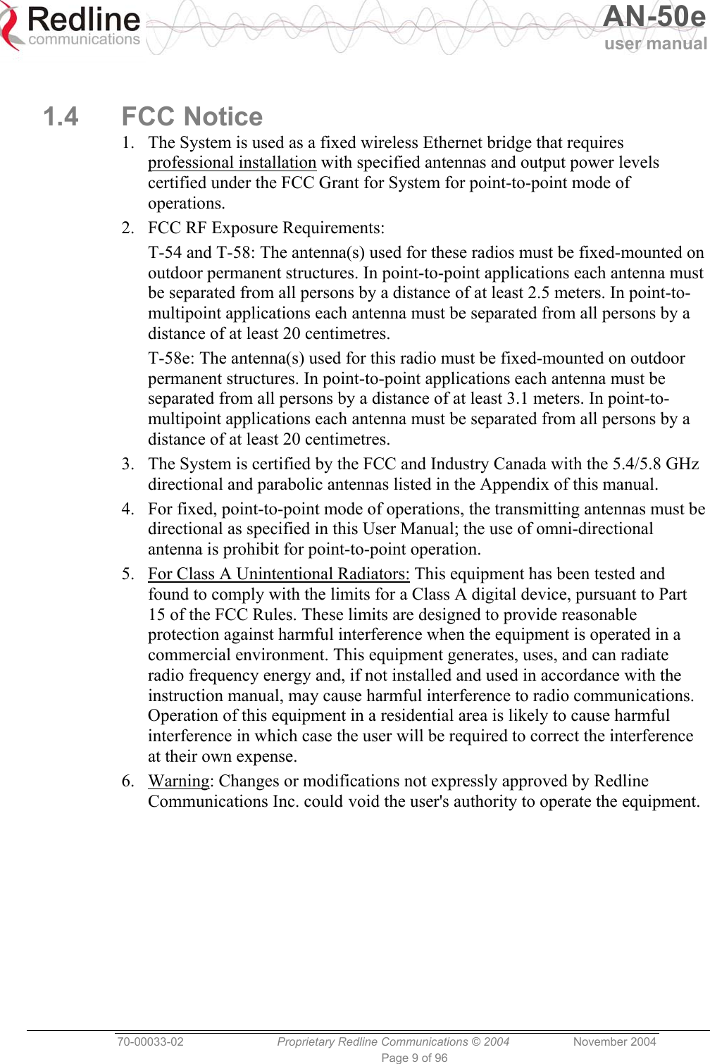   AN-50e user manual  70-00033-02  Proprietary Redline Communications © 2004 November 2004 Page 9 of 96  1.4 FCC Notice 1.  The System is used as a fixed wireless Ethernet bridge that requires professional installation with specified antennas and output power levels certified under the FCC Grant for System for point-to-point mode of operations. 2.  FCC RF Exposure Requirements: T-54 and T-58: The antenna(s) used for these radios must be fixed-mounted on outdoor permanent structures. In point-to-point applications each antenna must be separated from all persons by a distance of at least 2.5 meters. In point-to-multipoint applications each antenna must be separated from all persons by a distance of at least 20 centimetres. T-58e: The antenna(s) used for this radio must be fixed-mounted on outdoor permanent structures. In point-to-point applications each antenna must be separated from all persons by a distance of at least 3.1 meters. In point-to-multipoint applications each antenna must be separated from all persons by a distance of at least 20 centimetres. 3.  The System is certified by the FCC and Industry Canada with the 5.4/5.8 GHz directional and parabolic antennas listed in the Appendix of this manual. 4.  For fixed, point-to-point mode of operations, the transmitting antennas must be directional as specified in this User Manual; the use of omni-directional antenna is prohibit for point-to-point operation. 5.  For Class A Unintentional Radiators: This equipment has been tested and found to comply with the limits for a Class A digital device, pursuant to Part 15 of the FCC Rules. These limits are designed to provide reasonable protection against harmful interference when the equipment is operated in a commercial environment. This equipment generates, uses, and can radiate radio frequency energy and, if not installed and used in accordance with the instruction manual, may cause harmful interference to radio communications. Operation of this equipment in a residential area is likely to cause harmful interference in which case the user will be required to correct the interference at their own expense. 6. Warning: Changes or modifications not expressly approved by Redline Communications Inc. could void the user&apos;s authority to operate the equipment.   