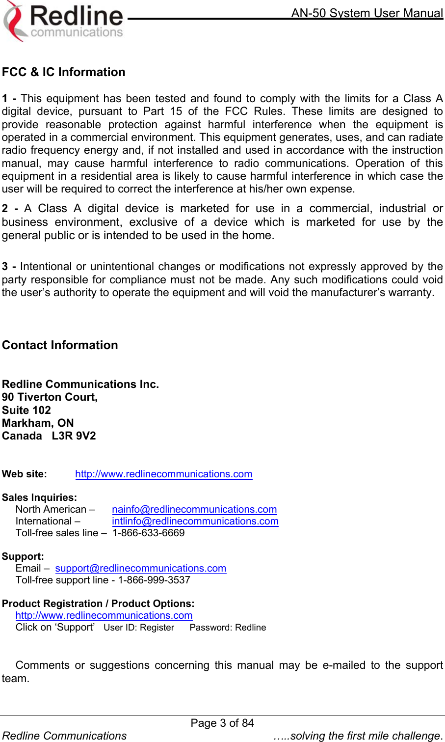     AN-50 System User Manual Page 3 of 84 Redline Communications  …..solving the first mile challenge.  FCC &amp; IC Information  1 - This equipment has been tested and found to comply with the limits for a Class A digital device, pursuant to Part 15 of the FCC Rules. These limits are designed to provide reasonable protection against harmful interference when the equipment is operated in a commercial environment. This equipment generates, uses, and can radiate radio frequency energy and, if not installed and used in accordance with the instruction manual, may cause harmful interference to radio communications. Operation of this equipment in a residential area is likely to cause harmful interference in which case the user will be required to correct the interference at his/her own expense. 2 - A  Class A digital device is marketed for use in a commercial, industrial or business environment, exclusive of a device which is marketed for use by the general public or is intended to be used in the home.  3 - Intentional or unintentional changes or modifications not expressly approved by the party responsible for compliance must not be made. Any such modifications could void the user’s authority to operate the equipment and will void the manufacturer’s warranty.    Contact Information   Redline Communications Inc. 90 Tiverton Court, Suite 102 Markham, ON  Canada   L3R 9V2     Web site:    http://www.redlinecommunications.com  Sales Inquiries:   North American –   nainfo@redlinecommunications.com  International –   intlinfo@redlinecommunications.com Toll-free sales line –  1-866-633-6669  Support:      Email –  support@redlinecommunications.com       Toll-free support line - 1-866-999-3537  Product Registration / Product Options: http://www.redlinecommunications.com Click on ‘Support’   User ID: Register      Password: Redline   Comments or suggestions concerning this manual may be e-mailed to the support team. 