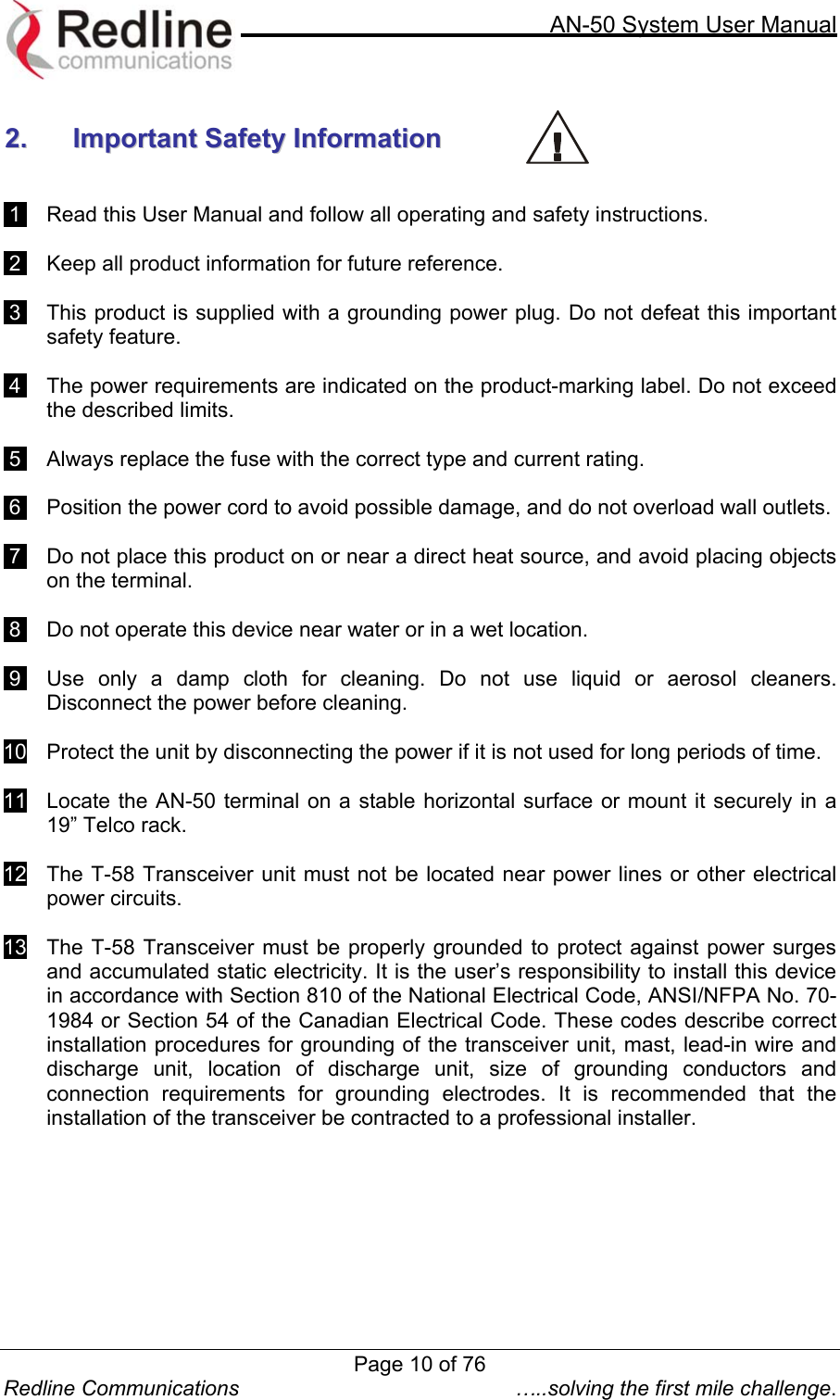     AN-50 System User Manual  Redline Communications  …..solving the first mile challenge.  22..  IImmppoorrttaanntt  SSaaffeettyy  IInnffoorrmmaattiioonn       1    Read this User Manual and follow all operating and safety instructions.   2    Keep all product information for future reference.   3    This product is supplied with a grounding power plug. Do not defeat this important safety feature.   4    The power requirements are indicated on the product-marking label. Do not exceed the described limits.   5    Always replace the fuse with the correct type and current rating.   6    Position the power cord to avoid possible damage, and do not overload wall outlets.    7    Do not place this product on or near a direct heat source, and avoid placing objects on the terminal.   8    Do not operate this device near water or in a wet location.    9    Use only a damp cloth for cleaning. Do not use liquid or aerosol cleaners. Disconnect the power before cleaning.   10    Protect the unit by disconnecting the power if it is not used for long periods of time.  11    Locate the AN-50 terminal on a stable horizontal surface or mount it securely in a 19” Telco rack.  12    The T-58 Transceiver unit must not be located near power lines or other electrical power circuits.  13   The T-58 Transceiver must be properly grounded to protect against power surges and accumulated static electricity. It is the user’s responsibility to install this device in accordance with Section 810 of the National Electrical Code, ANSI/NFPA No. 70-1984 or Section 54 of the Canadian Electrical Code. These codes describe correct installation procedures for grounding of the transceiver unit, mast, lead-in wire and discharge unit, location of discharge unit, size of grounding conductors and connection requirements for grounding electrodes. It is recommended that the installation of the transceiver be contracted to a professional installer.   Page 10 of 76