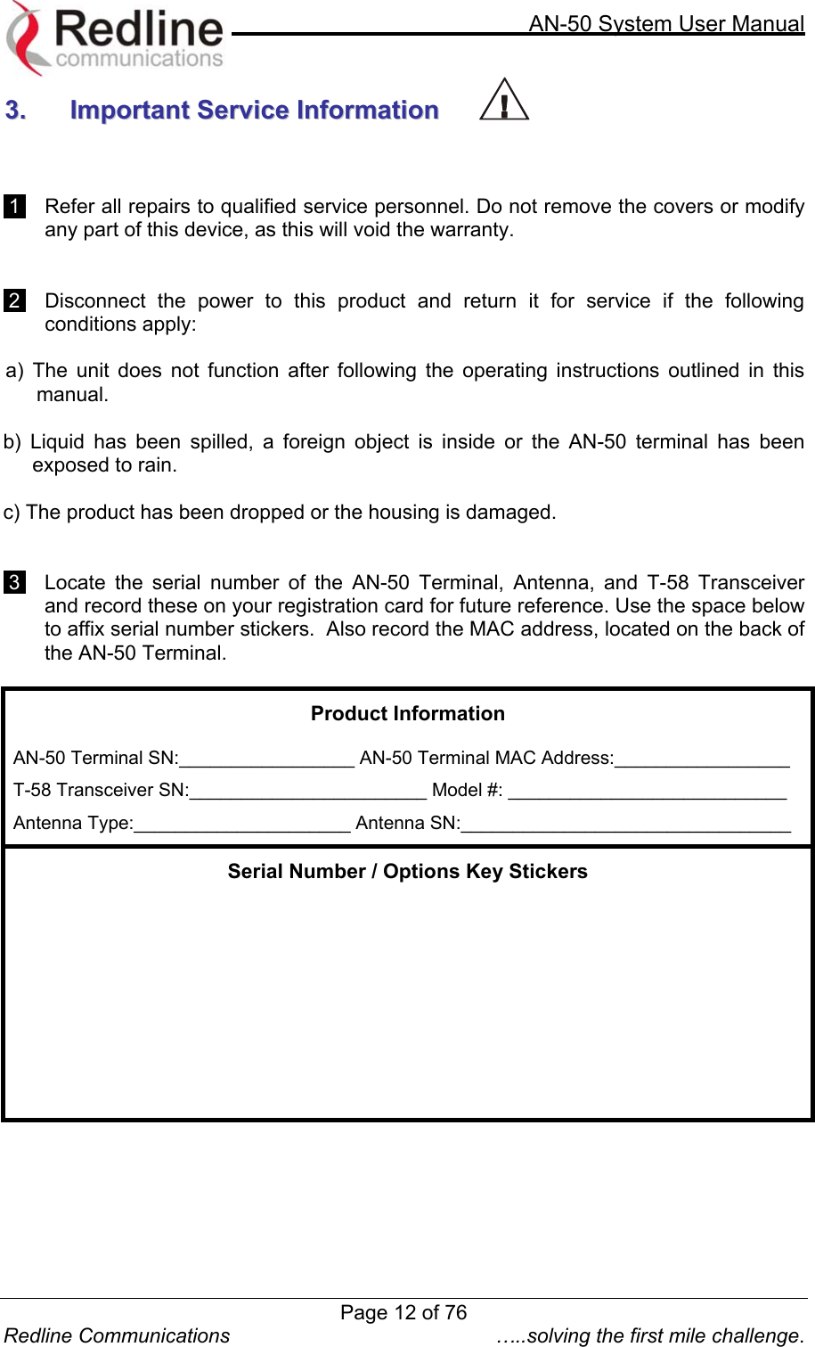     AN-50 System User Manual  Redline Communications  …..solving the first mile challenge. 33..  IImmppoorrttaanntt  SSeerrvviiccee  IInnffoorrmmaattiioonn      1    Refer all repairs to qualified service personnel. Do not remove the covers or modify any part of this device, as this will void the warranty.     2    Disconnect the power to this product and return it for service if the following conditions apply:   a) The unit does not function after following the operating instructions outlined in this manual.  b) Liquid has been spilled, a foreign object is inside or the AN-50 terminal has been exposed to rain.  c) The product has been dropped or the housing is damaged.    3    Locate the serial number of the AN-50 Terminal, Antenna, and T-58 Transceiver and record these on your registration card for future reference. Use the space below to affix serial number stickers.  Also record the MAC address, located on the back of the AN-50 Terminal. Product Information  AN-50 Terminal SN:_________________ AN-50 Terminal MAC Address:_________________ T-58 Transceiver SN:_______________________ Model #: ___________________________ Antenna Type:_____________________ Antenna SN:________________________________ Serial Number / Options Key Stickers             Page 12 of 76