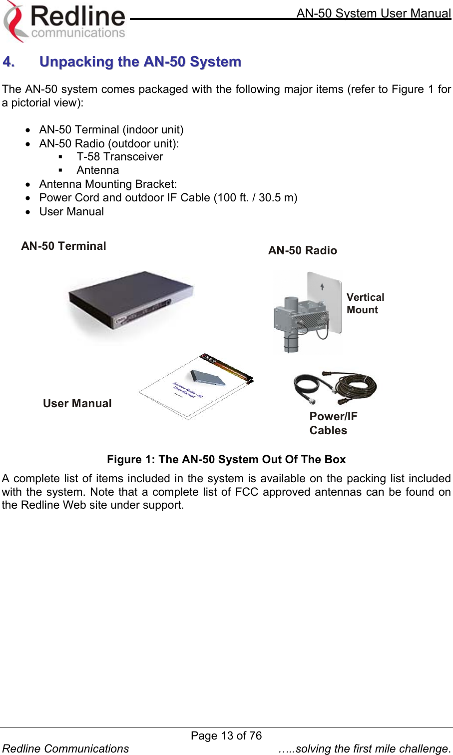     AN-50 System User Manual  Redline Communications  …..solving the first mile challenge. 44..  UUnnppaacckkiinngg  tthhee  AANN--5500  SSyysstteemm   The AN-50 system comes packaged with the following major items (refer to Figure 1 for a pictorial view):  •  AN-50 Terminal (indoor unit) •  AN-50 Radio (outdoor unit):   T-58 Transceiver   Antenna  •  Antenna Mounting Bracket:  •  Power Cord and outdoor IF Cable (100 ft. / 30.5 m) •  User Manual   AN-50 Terminal  AN-50 Radio  Power/IF Cables Vertical Mount  User Manual  Figure 1: The AN-50 System Out Of The Box A complete list of items included in the system is available on the packing list included with the system. Note that a complete list of FCC approved antennas can be found on the Redline Web site under support.   Page 13 of 76