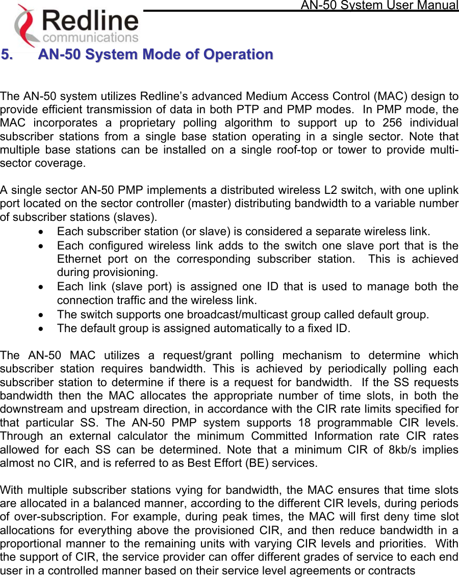     AN-50 System User Manual   55..  AANN--5500  SSyysstteemm  MMooddee  ooff  OOppeerraattiioonn    The AN-50 system utilizes Redline’s advanced Medium Access Control (MAC) design to provide efficient transmission of data in both PTP and PMP modes.  In PMP mode, the MAC incorporates a proprietary polling algorithm to support up to 256 individual subscriber stations from a single base station operating in a single sector. Note that multiple base stations can be installed on a single roof-top or tower to provide multi-sector coverage.    A single sector AN-50 PMP implements a distributed wireless L2 switch, with one uplink port located on the sector controller (master) distributing bandwidth to a variable number of subscriber stations (slaves).   •  Each subscriber station (or slave) is considered a separate wireless link. •  Each configured wireless link adds to the switch one slave port that is the Ethernet port on the corresponding subscriber station.  This is achieved during provisioning. •  Each link (slave port) is assigned one ID that is used to manage both the connection traffic and the wireless link. •  The switch supports one broadcast/multicast group called default group. •  The default group is assigned automatically to a fixed ID.  The AN-50 MAC utilizes a request/grant polling mechanism to determine which subscriber station requires bandwidth. This is achieved by periodically polling each subscriber station to determine if there is a request for bandwidth.  If the SS requests bandwidth then the MAC allocates the appropriate number of time slots, in both the downstream and upstream direction, in accordance with the CIR rate limits specified for that particular SS. The AN-50 PMP system supports 18 programmable CIR levels. Through an external calculator the minimum Committed Information rate CIR rates allowed for each SS can be determined. Note that a minimum CIR of 8kb/s implies almost no CIR, and is referred to as Best Effort (BE) services.    With multiple subscriber stations vying for bandwidth, the MAC ensures that time slots are allocated in a balanced manner, according to the different CIR levels, during periods of over-subscription. For example, during peak times, the MAC will first deny time slot allocations for everything above the provisioned CIR, and then reduce bandwidth in a proportional manner to the remaining units with varying CIR levels and priorities.  With the support of CIR, the service provider can offer different grades of service to each end user in a controlled manner based on their service level agreements or contracts  