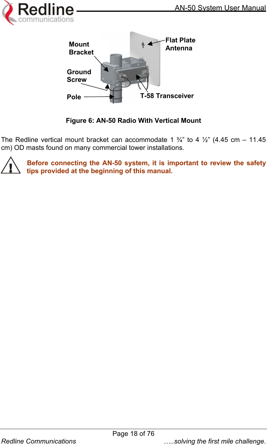     AN-50 System User Manual  Redline Communications  …..solving the first mile challenge.  Ground Screw Flat Plate Antenna T-58 Transceiver Mount Bracket Pole    Figure 6: AN-50 Radio With Vertical Mount  The Redline vertical mount bracket can accommodate 1 ¾” to 4 ½” (4.45 cm – 11.45 cm) OD masts found on many commercial tower installations.    Before connecting the AN-50 system, it is important to review the safety tips provided at the beginning of this manual.  Page 18 of 76